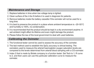 1. Replace batteries in time when low voltage lamp is lighted.
2. Clean surface of the ri-fox N before it is used in diagnosis for patients.
3. Remove batteries inside the battery cassette if the oximeter will not be used for a
long time.
4. It is best to preserve the product in a place where ambient temperature is –20~55°C
and humidity is <93%, no condensation.
5. It is recommended that the product should be kept in a dry environment anytime. A
wet ambient might affect its lifetime and even might damage the product.
6. Please follow the law of the local government to deal with used batteries.
1. The functional tester cannot be used to assess the accuracy of the oximeter.
2. The test method used to establish the SpO2 accuracy is clinical testing. The
oximeters used to measure the arterial haemoglobin oxygen saturation levels are
compared to the levels determined from arterial blood sampling with a CO-oximeter.
3. Index 2 that is made by Biotek company is a function tester. Set Tech to 1, R curve
to 2, and then users can use this particular calibration curve to measure the
oximeter.
Maintenance and Storage
Calibrating the Oximeter
- 8 -
 