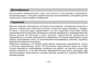 Дезинфекция
Гарантия
Используйте медицинский спирт для очистки пластикового материала,
контактирующего с пальцем пациента внутри пульсоксиметра. Очищайте датчик
спиртом до и после каждого применения.
Данное изделие изготовлено согласно высочайшим стандартам качества и
прошло тщательный конечный контроль качества перед выходом с завода.
В связи с этим мы рады предоставить на него гарантию отсутствия любых
неисправностей вследствие доказанных изъянов материала и производственного
брака сроком 30 месяцев с даты покупки. Гарантийные претензии не
принимаются в случаях неправильного обращения. В течение гарантийного срока
любые неисправные части, за исключением изнашиваемых деталей, подлежат
бесплатной замене или ремонту.
Обратите внимание, что любые гарантийные претензии принимаются только
в течение гарантийного срока. По истечении гарантийного срока мы также
готовы произвести необходимые проверки или ремонт на платной основе. Вы
можете запросить у нас бесплатную предварительную смету расходов. При
возникновении гарантийных случаев просим возвратить изделие RIESTER
вашему дилеру.
- 13 -
 