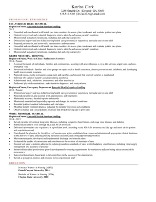 Katrina Clark
3286 Steeple Dr. | Decatur, GA 30034
678.516.5303 | KClar2776@Gmail.Com
PROFESSIONAL EXPERIENCE
USC, VERDUGO HILLS HOSPITAL
RegisteredNurse, Emerald Health Services Staffing
2015
 Consulted and coordinated with health care team members to assess, plan, implement and evaluate patient care plans
 Ordered, interpreted, and evaluated diagnostic tests to identify and assess patient's condition
 Monitored all aspects of patient care, including diet and physicalactivity
 Directed and supervised less skilled nursing/health care personnel, or supervise a particular unit on one shift
 Prepared patients for, and assist with, examinations and treatments
 Consulted and coordinated with health care team members to assess, plan, implement and evaluate patient care plans
 Ordered, interpreted, and evaluated diagnostic tests to identify and assess patient's condition
 Monitored all aspects of patient care, including diet and physicalactivity
GRADY MEMORIAL HOSPITAL
RegisteredNurse, Walk-In Clinic/Ambulatory Services
2014 - Present
 Assessed the needs of individuals, families and communities, assisting with acute illnesses, x-rays, lab services, urgent care, and non-
emergency care
 Instructed individuals, families and other groups on topics such as health education, disease prevention and childbirth, and developing
health improvement programs
 Prepared rooms, sterile instruments, equipment and supplies, and ensured that stock of supplies is maintained
 Informed physician of patient's condition during anesthesia
 Administered local, inhalation, intravenous, and other anesthetics
 Performed physicalexaminations, make tentativediagnoses, and treat patients
RegisteredNurse, Emergency Department, Emerald Health Services Staffing
2010 - Present
 Directed and supervised less skilled nursing/health care personnel, or supervise a particular unit on one shift
 Prepared patients for, and assisted with, examinations and treatments
 Maintained accurate, detailed reports and records
 Monitored, recorded and reported symptoms and changes in patients' conditions
 Recorded patients' medical information and vital signs
 Modified patient treatment plans as indicated by patients' responses and conditions
 Observed nurses and visited patients to ensure that proper nursing care is provided
WHITE MEMORIAL HOSPITAL
RegisteredNurse, Emerald Health Services Staffing
2014 – 2015
 Served patients with critical long-term illnesses, including congestive heart failure, end-stage renal disease, and diabetes
 Stabilized patients in crisis through BLS and ACLS protocols
 Delivered appropriatecare to patients, at a proficient level, according to the RN skills inventory and the age and needs of the patient
and population served
 Coordinated the planning for the delivery of nursing care with a multidisciplinary team and administered appropriateclinical decisions
in the delivery of care, utilizing existing resources and staff, and setting appropriatepriorities
 Met treatment goals; developed and implemented discharge and transfer plans
 Evaluated the quality of patient care and contributes to therevision of standards of care
 Ensured safe care to patients adhering to policies/procedures/standards of care, within budgetary specifications, including time/supply
management and accuracy of practice
 Promoted individual professional growth/development by meeting requirements for mandatory and continuing education and skills
competency
 Supported department-based goals which contribute to the success of the organization
 Served as preceptor, mentor, and resource to less experienced staff
EDUCATION
Master of Science in Nursing (MSN)
Grand Canyon University, 2014
Bachelor of Science in Nursing (BSN)
Clayton State University, 2010
 