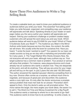 Know These Five Audiences to Write a Top
Selling Book
To create a saleable book you need to know your preferred audience or
audiences before you write your book. This essential "hot-selling point"
helps you write focused, organized, and compelling copy your audience
will appreciate and talk about. Speaking directly to your reader on each
page makes you the savvy author your readers will appreciate and
respect. Solving your audience's challenge or problem creates happy
customers who will spread the word about you and your book. Which
audience below will want to pay $15-$40 for your book? Which of These
5 Audiences Suits your Book? 1. The Audience you Meet in the Mirror
Authors write books because we love the ideas, the content, the skills
we will share. We usually write the book for ourselves first. Have you
heard, "I wrote the book I wanted to read?" Our passion for our topic can
create success so long as we stay with a marketing and promotion plan
for 2 plus years. 2. The Target Market Who Wants Answers Now. No,
not everyone will want your book, although many authors say so. Your
target audience has a common need or problem. Your product or service
will solve that problem. For instance, www.stopyourdivorce.com's book
already has an audience who wants a solution now. They are desperate
at this point, and will do anything. They will pay any price for your magic
pill and will buy on the spot. In just 2 years this site sold 150,000 books.
The author answered the rejected spouses' dilemma compelling them to
buy now. Divorce often comes as a surprise, so without much time to
negotiate, and because of great pain and discomfort, this audience
wants a cure right now. It's only after the doctor announces a prostate
serious problem that most men look for an answer. Prevention didn't
appeal to them. Only the doctor's wake up call prompted action. The
more narrow the target, the more angles your book takes, the easier it is
to sell 3. The Short-Cut Time and Money Investment for a Big Payoff.
This audience wants a roadmap to where he or she wants to go--fast!
This audience wants to know how to do something-- to write a book, to
 