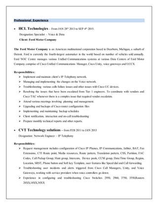 Professional Experience
 HCL Technologies – From JAN 28th
2013 to SEP 4th
2015.
Designation: Specialist – Voice & Data
Client: Ford Motor Company
The Ford Motor Company is an American multinational corporation based in Dearborn, Michigan, a suburb of
Detroit. Ford is currently the fourth-largest automaker in the world based on number of vehicles sold annually.
Ford NOC Centre manages various Unified Communications systems at various Data Centers of Ford Motor
Company comprise of Cisco Unified Communications Manager, Cisco Unity, voice gateways and UCCX.
Responsibilities:
 Implement and maintain client’s IP Telephony network.
 Managing and implementing the changes on the Voice network.
 Troubleshooting various calls failure issues and other issues with Cisco UC devices.
 Resolving the issues that have been escalated from Tier 1 engineers. To coordinate with vendors and
Cisco TAC whenever there is a complex issue that required vendor escalation.
 Attend various meetings involving planning and management.
 Upgrading and backups of Cisco router configuration files
 Implementing and maintaining backup schedules
 Client notification, interaction and on-call troubleshooting
 Prepare monthly technical reports and other reports.
 CVT Technology solutions – from FEB 2011 to JAN 2013
Designation: Network Engineer – IP Telephony
Responsibilities:
 Request management includes configuration of Cisco IP Phones, IP Communications, Jabber, BAT, Fax
Extensions, CTI Route point, Media resources, Route pattern, Translation pattern, CSS, Partition, FAC
Codes, Call Pickup Group, Hunt group, Intercom, Device pools, CCM group, Date/Time Group, Region,
Location, SRST, Phone button and Soft key Template, user features like Speed dial and Call forwarding.
 Troubleshooting user incidents and alerts triggered from Cisco Call Managers, Unity, and Voice
Gateways, working with service providers when voice controllers go down.
 Experience in configuring and troubleshooting Cisco Switches 2950, 2960, 3750, 3550,Routers
28XX,18XX,38XX
 