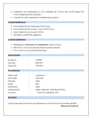  Configuration and Troubleshooting of LAN technologies like VLANS, Inter VLAN Routing, STP,
VLAN Trunking (IEEE 802.1Q and ISL).
 Using BAT for various administration and implementation purposes.
Technical Qualifications
 Cisco Certified Network Professional [ CCNP-Voice]
 Cisco Certified Network Associate – Voice [ CCNA-Voice]
 Cisco Certified Network Associate [ CCNA]
 MS Windows and MS Office applications
Academic Qualifications
 B.Tech degree in Electronics & Communication, Calicut University.
 HSE from I.C.A.E.H.S.S, Kerala State Board of secondary education.
 S.S.L.C from I.C.A.E.H.S.S, Kerala State Board.
Passport Details
Passport No : J7407097
Issue Date : 08-08-2011
Expiry Date : 07-08-2021
Personal Details
Father’s name : Aboobacker
Date of Birth : 18-05-1990
Nationality : Indian
Gender : Male
Marital Status : Single
Language known : English, Malayalam, Arabic (Read & Write)
Visa status : Tourist Visa Valid till Dec 2015.
Declaration
I hereby acknowledge that the above given information are true to the best of my knowledge and belief.
Mohammed Thayyib VA
 