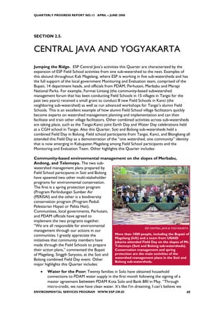 QUARTERLY PROGRESS REPORT NO.13 APRIL – JUNE 2008




SECTION 2.5.


CENTRAL JAVA AND YOGYAKARTA
Jumping the Ridge. ESP Central Java’s activities this Quarter are characterized by the
expansion of ESP Field School activities from one sub-watershed to the next. Examples of
this abound throughout Kab Magelang, where ESP is working in five sub-watersheds and has
the full support of the local government Monitoring and Evaluation team, comprised of the
Bupati, 14 department heads, and officials from PDAM, Perhutani, Merbabu and Merapi
National Parks. For example, Format Lintang (the community-based subwatershed
management forum that has been conducting Field Schools in 15 villages in Tangsi for the
past two years) received a small grant to conduct 8 new Field Schools in Kanci (the
neighboring sub-watershed) as well as run advanced workshops for Tangsi’s alumni Field
Schools. This is an excellent example of how alumni Field School village facilitators quickly
become experts on watershed management planning and implementation and can then
facilitate and train other village facilitators. Other combined activities across sub-watersheds
are taking place, such as the Tangsi-Kanci joint Earth Day and Water Day celebrations held
at a CGH school in Tangsi. Also this Quarter, Soti and Bolong sub-watersheds held a
combined Field Day in Bolong. Field school participants from Tangsi, Kanci, and Blongkeng all
attended this Field Day as a demonstration of the “one watershed, one community” identity
that is now emerging in Kabupaten Magelang among Field School participants and the
Monitoring and Evaluation Team. Other highlights this Quarter includes:

Community-based environmental management on the slopes of Merbabu,
Andong, and Telemoyo. The two sub-
watershed management plans prepared by
Field School participants in Soti and Bolong
have spawned two other multi-stakeholder
programs for environmental conservation.
The first is a spring protection program
(Program Perlindungan Sumber Air
(PERISAI) and the other is a biodiversity
conservation program (Program Peduli
Pelestarian Hayati or Pelita Hati).
Communities, local governments, Perhutani,
and PDAM officials have agreed to
implement the two programs together.
“We are all responsible for environmental
                                                                 ESP CENTRAL JAVA & YOGYAKARTA
management through our actions in our
communities. I greatly appreciate the         More than 1000 people, including the Bupati of
                                              Magelang (left) and a team from USAID
initiatives that community members have       Jakarta attended Field Day on the slopes of Mt.
made through the Field Schools to prepare     Telomoyo (Soti and Bolong sub-watersheds).
their action plans,” commented the Bupati     Conservation management and spring
of Magelang, Singgih Sanyoto, at the Soti and protection are the main activities of the
                                              watershed management plans in the Soti and
Bolong combined Field Day event. Other        Bolong sub-watersheds.
major highlights this Quarter includes:
    •   Water for the Poor: Twenty families in Solo have obtained household
        connections to PDAM water supply in the first month following the signing of a
        master agreement between PDAM Kota Solo and Bank BRI in May. “Through
        micro-credit, we now have clean water. It’s like I’m dreaming, I can’t believe we
ENVIRONMENTAL SERVICES PROGRAM WWW.ESP.OR.ID                                                 49
 