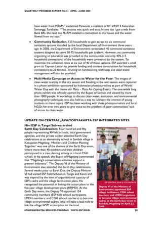QUARTERLY PROGRESS REPORT NO.13 APRIL – JUNE 2008




        have water from PDAM,” exclaimed Parwanti, a resident of RT 6/RW 4 Kelurahan
        Semanggi, Surakarta. “The process was quick and easy. In one day I got credit from
        Bank BRI, the next day PDAM installed a connection to my house and the water
        flowed from my taps.”
    •   Community Sanitation. 150 households to gain access to six communal
        sanitation systems installed by the local Department of Environment three years
        ago: In 2005, the Department of Environment constructed 40 communal sanitation
        systems designed to serve 50-75 households per system. However, no community
        organizing or education was provided to the communities and only 40% (15
        household connections) of the households were connected to the system. To
        maximize the utilization rates at six out of 40 of these systems, ESP awarded a small
        grant to Yayasan Lestari to provide funding and oversee construction for household
        connections to 25 families. Training on handwashing with soap and solid waste
        management will also be provided.
    •   Multi Media Campaign on Access to Water for the Poor: The images of
        clean water scarcity in the dry season and flooding in the wet season were captured
        in a photo exhibition sponsored by Indonesian photojournalists as part of World
        Water Day with the theme Air Mata – Mata Air (Spring-Tears). The one-week long
        photo exhibit was officially opened by the Bupati of Sleman and viewed by more
        than 1000 people. A workshop to discuss clean water, sanitation, and environmental
        photography techniques was also held as a way to cultivate the interest of young
        students in these topics. ESP has been working with these photojournalists and local
        NGOs for over two years to give voice to the problem of poor communities’ lack
        of access to clean water.


UPDATE ON CENTRAL JAVA/YOGYAKARTA ESP INTEGRATED SITES
Mini ESP in Tangsi Sub-watershed
Earth Day Celebrations: Four hundred and fifty
people representing 40 field schools, local government
agencies, and the private sector attended Earth Day
celebrations at an elementary school in Sambak village in
Kabupaten Magelang. ‘Mothers and Children Planting
Together’ was one of the themes of the Earth Day event,
where more than 40 mothers and their children
participated in a tree planting activity at a local CGH
school. In his speech, the Bupati of Magelang commented
that “Magelang’s conservation activities support a
greener Indonesia”. The Deputy VI of the Ministry of
Environment also attended the Earth Day celebrations.
Several weeks prior to Earth Day, the Deputy Minister
VI had visited ESP Field Schools in Tangsi and Kanci and
was inspired by the level of organizational capacity of
ESP’s cadre and the village level action plans. He                 ESP CENTRAL JAVA & YOGYAKARTA
recognized the potential of linking the action plans to the
                                                              Deputy VI of the Ministry of
five-year village development plans (RPJMD). At the           Environment appointed ESP
Earth Day event, the Deputy VI appointed 134                  village facilitators, CGH school
community members (ESP field school participants,             teachers, and LMDH organizers
LMDH members, and CGH school teachers) to become              to become village environmental
village environmental cadres, who will take a lead role to    cadres at the Earth Day event in
                                                              Sambak, Magelang on April 22,
link the village WSM action plans to the local                2008.
ENVIRONMENTAL SERVICES PROGRAM WWW.ESP.OR.ID                                                  50
 