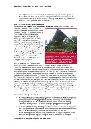 QUARTERLY PROGRESS REPORT NO.13 APRIL – JUNE 2008




        schools) to raise their awareness about the biodiversity and endemic species of
        Merapi National Park, and to generate local pride and commitment to support
        conservation of the park. These activities are being conducted as regular activities
        by the ESP small grantee Kanopi and Parikopi.

Blue Thread in Bolong Sub-watershed
Combined Field Day for Soti and Bolong sub-watersheds: Approximately 1000
community members from 12 villages in
the Soti and Bolong sub-watersheds held a
combined Field Day in Citrosono village on
April 29, 2008. The Field Day had a
community festival atmosphere with
exhibit booths for each village to display
their WSM action plans, sustainable
livelihood assessments, and local produce,
such as fruits, vegetables, flowers, and
handicrafts using recycled materials. USAID
representatives (Alfred Nakatsuma, Dave
Stephens, and Trigeany Linggoatmodjo) and
the Bupati Magelang, H. Singgih Sanyoto,
and several department heads attended the                        ESP CENTRAL JAVA & YOGYAKARTA
Field Day event and participated in a       This bamboo gazebo was constructed as part of
discussion of the two WSM plans and         the bamboo management training in Bolong.
spring protection programs.                 Field school participants learned how to
                                                sustainably harvest and properly treat the
                                                bamboo so that it can last up to 30 years.
Prior to the Field Day, Citrosono field
school participants received training from local NGO, Sahabat Bambu, on bamboo
cultivation, sustainable harvesting practices, preservation, and design and construction
techniques. As part of the training, they constructed a bamboo gazebo on unused village
lands, which will serve as a community center. The Field Day was a community celebration
of the twelve Field School’s accomplishments over the past six months, which included
preparation of two sub-watershed WSM plans and initial actions to implement those plans.
The Field School process with weekly meetings for participants to learn about conservation,
spring protection, and improved health and hygiene practices, has increased the community’s
capacities to organize and take collective action to improve their environment and human
health. For example, unused community land in Citrosono is now being used to house
livestock, which was formerly kept in individual household’s kitchens, which was unhygienic.
The collective livestock management system will allow each household to increase the
number of livestock, improve their income and hygiene standards, and process the manure
into compost for their community tree nursery.

Other activities this Quarter includes:
    •   Community sub-watershed management forum established: Participants at
        a multistakeholder meeting agreed to establish a community sub-watershed
        management forum in Soti called Forum Mentari (which stands for “Menjaga
        Telomoyo Andong Lestari”) as well as develop a spring protection program.
    •   A series of community meetings was held where it was decided to reorganize
        the Lembaga Masyarakat Desa Hutan (LMDH). Previously, Perhutani had established
        the LMDH with community members, but the members had no clear
        understanding of their purpose, tasks, and functions to support improved forest
        functions. ESP provided support through a series of discussions to clarify the

ENVIRONMENTAL SERVICES PROGRAM WWW.ESP.OR.ID                                                   52
 