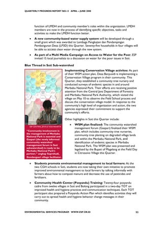 QUARTERLY PROGRESS REPORT NO.13 APRIL – JUNE 2008




        function of LMDH and community member’s roles within the organization. LMDH
        members are now in the process of identifying specific objectives, tasks and
        activities to make the LMDH function better.
   •    A new community-based water supply system will be developed through a
        small grant which was awarded to Lembaga Pengkajian dan Pendampingan
        Pembangunan Desa (LP3D) this Quarter. Seventy-five households in four villages will
        be able to access clean water through the new system.
   •    As part of a Multi Media Campaign on Access to Water for the Poor, ESP
        invited 15 local journalists to a discussion on water for the poor issues in Soti.

Blue Thread in Soti Sub-watershed
                                    Implementing Conservation Village activites: As part
                                    of their WSM action plan, Desa Banyusidi is implementing a
                                    Conservation Village program in their community. This
                                    Quarter, they established a community tree nursery and
                                    conducted surveys of endemic species in and around
                                    Merbabu National Park. Their efforts are receiving positive
                                    attention from the Central Java Department of Forestry
                                    and Merbabu National Park Authority, which visited the
                                    village on May 10 to observe the Field School process and
                                    discuss the conservation village model. In response to the
                                    community’s high level of organization and action, the two
                                    agencies expressed their commitment to support the
                                    community’s efforts.

                                    Other highlights in Soti this Quarter include:
                                        •   WSM plan finalized: The community watershed
   ESP CENTRAL JAVA & YOGYAKARTA
                                            management forum (Gaspari) finalized their WSM
 ”Community involvement in                  plan, which includes community tree nurseries,
 the management of Merbabu
 National Park is essential and
                                            community tree planting on degraded village lands
 Gaspari (the newly informed                and within the Merbabu National Park, and
 community watershed                        identification of endemic species in Merbabu
 management forum in Soti                   National Park. The WSM plan was presented and
 subwatershed) is ready to be
 Merbabu National Park’s
                                            legalized by the Bupati of Magelang at the Field Day
 partner,” ungkap Suprehadi,                in Citrosono Village this Quarter.
 Gondangsari village facilitator.

   •    Students promote environmental management to local farmers: At the
        two CGH schools in Soti, students are now taking their own initiative to promote
        improved environmental management to local farmers by talking informally with
        farmers about how to compost manure and decrease the use of pesticides and
        fertilizers.
   •    Community Health Center (Posyandu) Training: Twenty-four posyandu
        cadre from twelve villages in Soti and Bolong participated in a two-day TOT on
        improved health and hygiene practices and communication techniques. Each TOT
        participant also prepared a Posyandu Action Plan which identifies activities they will
        carry out to spread health and hygiene behavior change messages in their
        community.


ENVIRONMENTAL SERVICES PROGRAM WWW.ESP.OR.ID                                                  53
 