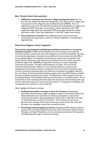 QUARTERLY PROGRESS REPORT NO.13 APRIL – JUNE 2008




Blue Thread in Kanci Sub-watershed
    •   WSM plans translated into five-year village development plans: For the
        first time, the village level watershed management action plans from six villages were
        incorporated into the village five-year development plans (RPJMD). This is an
        experiment to see if this will help with local government funding flow to support the
        village level WSM action plans. If successful, it will be replicated in other ESP-
        supported villages which have developed WSM action plans (please see related
        information under “Earth Day Celebrations” in Mini ESP Tangsi section above).
    •   Community tree nurseries were established as part of the community’s
        conservation learning process as well as to cultivate seedlings for tree planting on
        degraded lands.

Clean Green Hygiene in Kota Yogyakarta

Community organizing and establishing household connections to communal
sanitation systems: In 2005, the local Department of Environment constructed 40
communal sanitation systems that were each designed to serve 50-75 households. However,
no community organizing or education was provided to the communities and only 40% of
the households (approx 15 household connections per system) were connected to the
system. Because awareness of the importance of sanitation was low and the costs were
prohibitive (approx Rp 1,000,000 per household connection), no other households
connected to the system. Through an ESP small grant to Lestari, 10 out of the 40
community-based sanitation systems are now receiving assistance to improve their
management of the sanitation systems, including how to set and collect maintenance fees,
and raise community awareness about the importance of sanitation and hygiene behaviors.
Six out of these 10 community-based sanitation systems will receive ESP funding to establish
25 more household connections per system. The Department of Environment is also now
providing funding for 25 household connections and renovation at one IPAL location. The 10
communities are also receiving information about the importance of hand washing with soap
and have expressed interest to receive technical assistance in recycling and composting, and
reusing solid waste materials to make handicrafts.

Other highlights this Quarter includes:
    •   Facilitated journalists coverage of water for the poor: Following the
        successful community water supply management system in Code Utara, ESP invited
        20 journalists from print and electronic media to participate in a site visit and
        community discussion in Kampung Jetisharjo, Code Utara, on May 28 on the topic
        of “Media Advocacy on Water for the Poor”. The aim of the site visit was to
        generate news coverage of the Code community’s success story. One week after
        the event, two newspaper articles have covered this story.
    •   Promoting improved hygiene practices: Following an ESP small grant (Lestari)
        training event on handwashing with soap, three CGH communities along the Code,
        Winongo, and Gajah Wong Rivers are now promoting awareness of the importance
        of handwashing with soap to community members.




ENVIRONMENTAL SERVICES PROGRAM WWW.ESP.OR.ID                                                   54
 