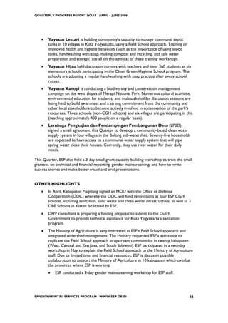 QUARTERLY PROGRESS REPORT NO.13 APRIL – JUNE 2008




    •   Yayasan Lestari is building community’s capacity to manage communal septic
        tanks in 10 villages in Kota Yogyakarta, using a Field School approach. Training on
        improved health and hygiene behaviors (such as the importance of using septic
        tanks, handwashing with soap, making compost and recycling, and safe water
        preparation and storage) are all on the agendas of these training workshops.
    •   Yayasan Hijau held discussion corners with teachers and over 360 students at six
        elementary schools participating in the Clean Green Hygiene School program. The
        schools are adopting a regular handwashing with soap practice after every school
        recess.
    •   Yayasan Kanopi is conducting a biodiversity and conservation management
        campaign on the west slopes of Merapi National Park. Numerous cultural activities,
        environmental education for students, and multistakeholder discussion sessions are
        being held to build awareness and a strong commitment from the community and
        other local stakeholders to become actively involved in conservation of the park’s
        resources. Three schools (non-CGH schools) and six villages are participating in this
        (reaching approximately 400 people on a regular basis).
    •   Lembaga Pengkajian dan Pendampingan Pembangunan Desa (LP3D)
        signed a small agreement this Quarter to develop a community-based clean water
        supply system in four villages in the Bolong sub-watershed. Seventy-five households
        are expected to have access to a communal water supply system that will pipe
        spring water close their houses. Currently, they use river water for their daily
        needs.

This Quarter, ESP also held a 3-day small grant capacity building workshop to train the small
grantees on technical and financial reporting, gender mainstreaming, and how to write
success stories and make better visual and oral presentations.


OTHER HIGHLIGHTS
    •   In April, Kabupaten Magelang signed an MOU with the Office of Defense
        Cooperation (ODC) whereby the ODC will fund renovations at four ESP CGH
        schools, including sanitation, solid waste and clean water infrastructure, as well as 3
        DBE Schools in Klaten facilitated by ESP.
    •   DHV consultant is preparing a funding proposal to submit to the Dutch
        Government to provide technical assistance for Kota Yogyakarta’s sanitation
        program.
    •   The Ministry of Agriculture is very interested in ESP’s Field School approach and
        integrated watershed management. The Ministry requested ESP’s assistance to
        replicate the Field School approach in upstream communities in twenty kabupaten
        (West, Central and East Java, and South Sulawesi). ESP participated in a two-day
        workshop in May to explain the Field School approach to the Ministry of Agriculture
        staff. Due to limited time and financial resources, ESP is discussin possible
        collaboration to support the Ministry of Agriculture in 10 kabupaten which overlap
        the provinces where ESP is working.
        •   ESP conducted a 3-day gender mainstreaming workshop for ESP staff.




ENVIRONMENTAL SERVICES PROGRAM WWW.ESP.OR.ID                                                  56
 