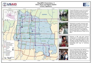 Map QPR13 Central Java - 4
Clean, Green and Hygiene Update
       in Kota Yogyakarta


                                  Through an ESP small grant to Lestari, 10 out of the 40
                                  existing but underutilized community-based sanitation
                                  systems are receiving assistance to improve their
                                  management of the sanitation systems, including how to
                                  set and collect maintenance fees, and raise community
                                  awareness about the importance of sanitation and
                                  hygiene behaviors. Six of these systems will receive ESP
                                  funding to establish 25 more household connections per
                                  system for at total of 150 new household connections.




                                  Following the successful community water
                                  supply management system in Code Utara,
                                  ESP invited 20 journalists from print and
                                  electronic media to participate in a site visit
                                  and community discussion in Kampung
                                  Jetisharjo, Code Utara, on May 28 on the
                                  topic of “Media Advocacy on Water for the
                                  Poor”.



                                  Following an ESP small grant (Lestari)
                                  training event on handwashing with soap,
                                  three CGH communities along the Code,
                                  Winongo, and Gajah Wong Rivers are now
                                  promoting awareness of the importance of
                                  handwashing with soap to community
                                  members.




                                  As part of World Water Day, ESP and
                                  Indonesian photojournalists co-sponsored a
                                  one-week long photo exhibit with the
                                  theme Air Mata – Mata Air (Spring-Tears:
                                  Water for the Poor). More than 1,000
                                  people viewed the photos and attended
                                  discussions on clean water, sanitation, and
                                  environmental photography techniques.
 