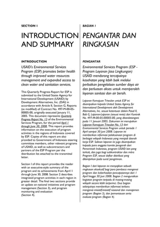 SECTION 1                                         BAGIAN 1


INTRODUCTION PENGANTAR DAN
AND SUMMARY RINGKASAN

INTRODUCTION                                      PENGANTAR
USAID's Environmental Services                    Environmental Services Program (ESP -
Program (ESP) promotes better health              Program Layanan Jasa Lingkungan)
through improved water resources                  USAID mendorong tercapainya
management and expanded access to                 kesehatan yang lebih baik melalui
clean water and sanitation services.              perbaikan pengelolaan sumber daya air
                                                  dan perluasan akses untuk memperoleh
This Quarterly Progress Report for ESP is
submitted to the United States Agency for
                                                  layanan sanitasi dan air bersih.
International Development (USAID) by
                                                  Laporan Kemajuan Triwulan untuk ESP ini
Development Alternatives, Inc. (DAI) in
                                                  disampaikan kepada United States Agency for
accordance with Article II, Section G, Reports
                                                  International Development oleh Development
(as modified) of Contract No. 497-M-00-05-
                                                  Alternatives, Inc. sesuai ketentuan dalam Pasal II,
00005-00, originally executed January 11,
                                                  Bab G, Laporan-Laporan (sesuai revisi) dari Kontrak
2005. This document represents Quarterly
                                                  No. 497-M-00-05-00005-00, yang ditandatangani
Progress Report No. 13 of the Environmental
                                                  pada 11 Januari 2005. Dokumen ini merupakan
Services Program, for the period April 1
                                                  Laporan Kemajuan Triwulan No. 13 dari
through June 30, 2008. This report provides
                                                  Environmental Services Program untuk periode 1
information on the execution of program
                                                  April sampai 30 Juni 2008. Laporan ini
activities in the regions of Indonesia covered
                                                  memberikan informasi pelaksanaan program di
by ESP. Copies of this report are also
                                                  berbagai wilayah Indonesia yang menjadi daerah
provided to Government of Indonesia steering
                                                  kerja ESP. Salinan laporan ini juga disampaikan
committee members, other relevant programs
                                                  kepada para anggota komite pengarah dari
of USAID, as well as subcontractors and
                                                  Pemerintah Indonesia, program USAID lain yang
partners of the ESP Program per the
                                                  terkait, dan juga bagi subkontraktor dan mitra
distribution list attached to the transmittal
                                                  Program ESP, sesuai daftar distribusi yang
letter.
                                                  dilampirkan pada surat pengiriman.
Section I of this report provides the reader
                                                  Bagian I dari laporan ini menyajikan sebuah
with an executive-style summary of the
                                                  ringkasan eksekutif bagi para pembaca mengenai
program and its achievements from April 1
                                                  program dan keberhasilan pencapaiannya dari 1
through June 30, 2008. Section 2 describes
                                                  April hingga 30 Juni 2008. Bagian 2 menguraikan
integrated program activities in each region in
                                                  kegiatan program terpadu di masing-masing
greater detail. The final two sections provide
                                                  wilayah secara lebih terperinci. Dua bagian
an update on national initiatives and program
                                                  selanjutnya memberikan informasi terbaru
management (Section 3), and program
                                                  mengenai inisiatif-inisiatif nasional dan manajemen
monitoring and evaluation
                                                  program (Bagian 3), dan pemantauan serta
(Section 4).
                                                  evaluasi program (Bagian 4).
 