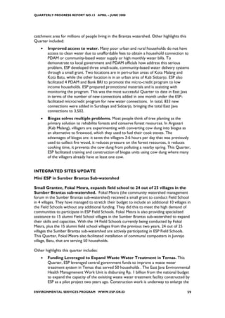 QUARTERLY PROGRESS REPORT NO.13 APRIL – JUNE 2008




catchment area for millions of people living in the Brantas watershed. Other highlights this
Quarter included:
    •   Improved access to water. Many poor urban and rural households do not have
        access to clean water due to unaffordable fees to obtain a household connection to
        PDAM or community-based water supply or high monthly water bills. To
        demonstrate to local government and PDAM officials how address this serious
        problem, ESP developed three small-scale, community-based water delivery systems
        through a small grant. Two locations are in peri-urban areas of Kota Malang and
        Kota Batu, while the other location is in an urban area of Kab Sidoarjo. ESP also
        facilitated 4 PDAM and Bank BRI to promote the micro-credit program to low
        income households. ESP prepared promotional materials and is assisting with
        monitoring the program. This was the most successful Quarter to date in East Java
        in terms of the number of new connections added in one month under the ESP-
        facilitated microcredit program for new water connections. In total, 833 new
        connections were added in Surabaya and Sidoarjo, bringing the total East Java
        connections to 3,502.
    •   Biogas solves multiple problems. Most people think of tree planting as the
        primary solution to rehabilite forests and conserve forest resources. In Argosari
        (Kab Malang), villagers are experimenting with converting cow dung into biogas as
        an alternative to firewood, which they used to fuel their cook stoves. The
        advantages of biogas are: it saves the villagers 3-6 hours per day that was previously
        used to collect fire wood, it reduces pressure on the forest resources, it reduces
        cooking time, it prevents the cow dung from polluting a nearby spring. This Quarter,
        ESP facilitated training and construction of biogas units using cow dung where many
        of the villagers already have at least one cow.


INTEGRATED SITES UPDATE
Mini ESP in Sumber Brantas Sub-watershed

Small Grantee, Fokal Mesra, expands field school to 24 out of 25 villages in the
Sumber Brantas sub-watershed. Fokal Mesra (the community watershed management
forum in the Sumber Brantas sub-watershed) received a small grant to conduct Field School
in 4 villages. They have managed to stretch their budget to include an additional 10 villages in
the Field Schools without any additional funding. They did this to meet the high demand of
communities to participate in ESP Field Schools. Fokal Mesra is also providing specialized
assistance to 15 alumni Field School villages in the Sumber Brantas sub-watershed to expand
their skills and capacities. With the 14 Field Schools currently being conducted by Fokal
Mesra, plus the 15 alumni field school villages from the previous two years, 24 out of 25
villages the Sumber Brantas sub-watershed are actively participating in ESP Field Schools.
This Quarter, Fokal Mesra also facilitated installation of communal composters in Junrejo
village, Batu, that are serving 50 households.

Other highlights this quarter includes:
    •   Funding Leveraged to Expand Waste Water Treatment in Temas. This
        Quarter, ESP leveraged central government funds to improve a waste water
        treatment system in Temas that served 50 households . The East Java Environmental
        Health Managmenent Work Unit is disbursing Rp. 1 billion from the national budget
        to expand the capacity of the exisiting waste water treatment facility constructed by
        ESP as a pilot project two years ago. Construction work is underway to enlarge the

ENVIRONMENTAL SERVICES PROGRAM WWW.ESP.OR.ID                                                   59
 
