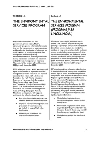 QUARTERLY PROGRESS REPORT NO.13 APRIL – JUNE 2008




SECTION 1.1.                                      BAGIAN 1.1.


THE ENVIRONMENTAL THE ENVIRONMENTAL
SERVICES PROGRAM  SERVICES PROGRAM
                  (PROGRAM JASA
                  LINGKUNGAN)

ESP works with national and local                 ESP bekerja sama dengan pemerintah, sektor
government, private sector, NGOs,                 swasta, LSM, kelompok masyarakat dan para
community groups and other stakeholders to        pemangku kepentingan lainnya untuk memperbaiki
improve the management of water resources         pengelolaan sumber daya air dan memperluas
and broaden the distribution of safe water to     distribusi air yang aman untuk penduduk perkotaan
urban dwellers by strengthening watershed         dengan cara perbaikan pengelolaan daerah aliran
management and delivery of key                    air sungai dan penyediaan jasa lingkungan penting,
environmental services, including clean water     termasuk pasokan air bersih, penampungan serta
supply, wastewater collection and treatment       pengolahan air limbah dan pengelolaan limbah
and solid waste management in Indonesia.          padat di Indonesia. Periode pelaksanaan proyek ini
The period of the project is from December        adalah dari bulan Desember 2004 sampai
2004 through September 2009.                      September 2009.

ESP is a five-year project which was developed    ESP adalah proyek lima tahun yang dikembangkan
by USAID/Indonesia to improve sustainable         USAID/Indonesia untuk meningkatkan pengelolaan
management of water resources and improve         sumber daya air secara lestari berkelanjutan dan
access to clean water. ESP activities are         memperbaiki akses masyarakat terhadap air bersih.
focused on the High Priority Integrated           Kegiatan-kegiatan ESP difokuskan pada Provinsi-
Provinces of Nanggroe Aceh Darussalam,            Provinsi Utama yakni Nanggroe Aceh Darussalam,
North Sumatra, East Java, Central                 Sumatra Utara, Jawa Timur, Jawa
Java/Yogyakarta, West Java/Banten and DKI         Tengah/Yogyakarta, Jawa Barat/Banten dan DKI
Jakarta. ESP also supports a limited set of       Jakarta. ESP juga mendukung beberapa kegiatan
activities in the Special Concern Imperative      terbatas di Wilayah-Wilayah Perhatian Khusus
Areas of Padang, Balikpapan, Manado,              yakni Padang, Balikpapan, Manado, Manokwari
Manokwari and Jayapura. ESP supports              dan Jayapura. ESP menjalankan kegiatan dalam
activities in the following three key areas:      tiga bidang utama berikut ini:
    •   Improving health by increasing access         •   Meningkatkan kesehatan dengan
        to clean water and sanitation services;           memperluas jangkauan layanan sanitasi
                                                          dan air bersih;
    •   Improved watershed management and
        protection of water resources,                •   Memperbaiki pengelolaan daerah aliran
        particularly in areas of high-value               sungai dan perlindungan sumber daya air,
        biodiversity;                                     khususnya di daerah-daerah yang memiliki
                                                          keanekaragaman hayati bernilai tinggi.
    •   Increasing the production and
        distribution of clean water.                  •   Meningkatkan produksi dan distribusi air
                                                          bersih.




ENVIRONMENTAL SERVICES PROGRAM WWW.ESP.OR.ID                                                         2
 