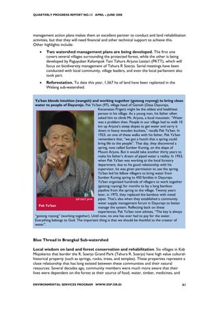 QUARTERLY PROGRESS REPORT NO.13 APRIL – JUNE 2008




management action plans makes them an excellent partner to conduct and land rehabilitation
activities, but that they will need financial and other technical support to achieve this.
Other highlights include:
    •   Two watershed management plans are being developed. The first one
        covers several villages surrounding the protected forest, while the other is being
        developed by Paguyuban Kelompok Tani Tahura Arjuno Lestari (PKTT), which will
        focus on biodiversity management of Tahura R Soerjo. Serial meetings have been
        conducted with local community, village leaders, and even the local parliament also
        took part.
    •   Reforestation. To date this year, 1,567 ha of land have been replanted in the
        Welang sub-watershed.


 Ya’ban blends intuition (wangsit) and working together (gotong royong) to bring clean
 water to people of Dayurejo. Pak Ya’ban (97), village head of Gamoh (Desa Dayurejo,
                                         Kecamatan Prigen) might be the oldest and healthiest
                                         person in his village. As a young man, his father often
                                         asked him to climb Mt. Arjuna, a local mountain. “Water
                                         was a problem then. People in our village had to walk 10
                                         km up Arjuna’s steep slopes to get water and carry it
                                         down in heavy wooden buckets,” recalls Pak Ya’ban. In
                                         1923, on one of these walks with his father, Pak Ya’ban
                                         remembers that, “we got a hunch that a spring could
                                         bring life to the people”. That day, they discovered a
                                         spring, now called Sumber Kuning, on the slope of
                                         Mount Arjuna. But it would take another thirty years to
                                         make his father’s dream of piped water a reality. In 1953,
                                         when Pak Ya’ban was working at the local forestry
                                         department, due to his good relationship with his
                                         supervisor, he was given permission to use the spring.
                                         Ya’ban led his fellow villagers to bring water from
                                         Sumber Kuning spring to 450 families in Dayurejo.
                                         Ya’ban organized hundreds of villagers to work together
                                         (gotong royong) for months to lay a long bamboo
                                         pipeline from the spring to the village. Twenty years
                                         later, in 1973, they replaced the bamboo with metal
                           ESP EAST JAVA pipes. That’s also when they established a community
                                         water supply management forum in Dayurejo to better
   Pak Ya’ban
                                         manage the system. Reflecting back on these
                                         experiences, Pak Ya’ban now advises, “The key is always
 “gotong royong” (working together). Until now, no one has ever had to pay for the water.
 Everything belongs to God. The important thing is that we should be thankful to the creator of
 water”.



Blue Thread in Brangkal Sub-watershed

Local wisdom on land and forest conservation and rehabilitation. Six villages in Kab
Mojokerto that border the R. Soerjo Grand Park (Tahura R. Soerjo) have high value cultural-
historical property (such as springs, rocks, trees, and temples). These properties represent a
close relationship that has long existed between these communities and their natural
resources. Several decades ago, community members were much more aware that their
lives were dependent on the forest as their source of food, water, timber, medicines, and

ENVIRONMENTAL SERVICES PROGRAM WWW.ESP.OR.ID                                                      61
 