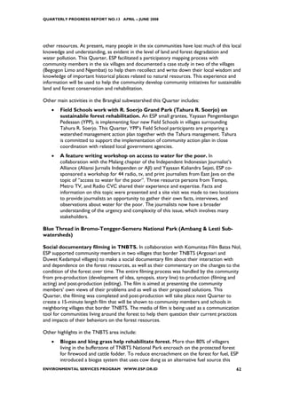 QUARTERLY PROGRESS REPORT NO.13 APRIL – JUNE 2008




other resources. At present, many people in the six communities have lost much of this local
knowedge and understanding, as evident in the level of land and forest degradation and
water pollution. This Quarter, ESP facilitated a participatory mapping process with
community members in the six villages and documented a case study in two of the villages
(Begogon Limo and Ngembat) to help them recollect and write down their local wisdom and
knowledge of important historical places related to natural resources. This experience and
information will be used to help the community develop community initiatives for sustainable
land and forest conservation and rehabilitation.

Other main activities in the Brangkal subwatershed this Quarter includes:
    •   Field Schools work with R. Soerjo Grand Park (Tahura R. Soerjo) on
        sustainabile forest rehabilitation. An ESP small grantee, Yayasan Pengembangan
        Pedesaan (YPP), is implementing four new Field Schools in villages surrounding
        Tahura R. Soerjo. This Quarter, YPP’s Field School participants are preparing a
        watershed management action plan together with the Tahura management. Tahura
        is committed to support the implementation of community action plan in close
        coordination with related local government agencies.
    •   A feature writing workshop on access to water for the poor. In
        collaboration with the Malang chapter of the Independent Indonesian Journalist’s
        Alliance (Aliansi Jurnalis Independen or AJI) and Yayasan Kaliandra Sejati, ESP co-
        sponsored a workshop for 44 radio, tv, and print journalists from East Java on the
        topic of “access to water for the poor”. Three resource persons from Tempo,
        Metro TV, and Radio CVC shared their experience and expertise. Facts and
        information on this topic were presented and a site visit was made to two locations
        to provide journalists an opportunity to gather their own facts, interviews, and
        observations about water for the poor. The journalists now have a broader
        understanding of the urgency and complexity of this issue, which involves many
        stakeholders.

Blue Thread in Bromo-Tengger-Semeru National Park (Ambang & Lesti Sub-
watersheds)

Social documentary filming in TNBTS. In collaboration with Komunitas Film Batas Nol,
ESP supported community members in two villages that border TNBTS (Argosari and
Duwet Kedampul villages) to make a social documentary film about their interaction with
and dependence on the forest resources, as well as their commentary on the changes to the
condition of the forest over time. The entire filming process was handled by the community
from pre-production (development of idea, synopsis, story line) to production (filming and
acting) and post-production (editing). The film is aimed at presenting the community
members’ own views of their problems and as well as their proposed solutions. This
Quarter, the filming was completed and post-production will take place next Quarter to
create a 15-minute length film that will be shown to community members and schools in
neighboring villages that border TNBTS. The media of film is being used as a communication
tool for communities living around the forest to help them question their current practices
and impacts of their behaviors on the forest resources.

Other highlights in the TNBTS area include:
    •   Biogas and king grass help rehabilitate forest. More than 80% of villagers
        living in the bufferzone of TNBTS National Park encroach on the protected forest
        for firewood and cattle fodder. To reduce encroachment on the forest for fuel, ESP
        introduced a biogas system that uses cow dung as an alternative fuel source this
ENVIRONMENTAL SERVICES PROGRAM WWW.ESP.OR.ID                                              62
 