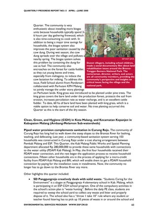 QUARTERLY PROGRESS REPORT NO.13 APRIL – JUNE 2008




        Quarter. The community is very
        enthusiastic about installing more biogas
        units because households typically spend 3-
        6 hours per day gathering firewood, which
        is also time-consuming to cook with. In
        addition to being a major time savings for
        households, the biogas system also
        improves the poor sanitation caused by the
        cow dung. During wet season, the cow
        dung spreads over the village and pollutes a
        nearby spring. The biogas system solves                                        ESP EAST JAVA

        this problem by containing the dung for        Duwet villagers, including school children,
        use as fuel. The community also                made a social documentary film about land
        encroaches on the forest for cattle fodder, rehabilitation issues around the Bromo-
                                                       Tengger-Semeru National Park. The
        as they cut young leaves and trees,            cameraman, director, writers, and actors
        especially from mahagony, to induce the        are all community members, providing the
        cow lactation for milking. To address this community’s perspective and insights on
        issue, Field School alumni from Pandansari critical issues facing the village and the
        collaborated with Perhutani KPH Malang         national park.
        to jointly manage the under story plantings
        on Perhutani lands. King grass was introduced to be planted under pine trees. The
        king grass covers the bare land under the production forest, protects the soil from
        erosion, increases percolation rate as water recharge, and is an excellent cattle
        fodder. To date, 60 ha of bare land have been planted with king grass, which is a
        viable option to help conserve soil and water. No tree planting occurred this
        Quarter as this is the start of the dry season.


Clean, Green, and Hygiene (CGH) in Kota Malang, and Kecamatan Kepanjen in
Kabupaten Malang (Ambang-Melamon Sub-watersheds)

Piped water provision complements sanitation in Curung Rejo. The community of
Curung Rejo has long had to walk down the steep slopes to the Brantas River for bathing,
washing, and defecating. Last year, a community-based sanitation system serving 103
households was constructed in Curung Rejo under a cost sharing arrangement between
Pemkab Malang and ESP. This Quarter, the Kab Malang Public Works and Spatial Planning
department allocated Rp 280,000,000 to provide these same households with connections
to the water utility (PDAM Kab Malang). In May, the first four households received their
PDAM water connection, and the rest began the application process to receive household
connections. Fifteen other households are in the process of applying for a micro-credit
facility from PDAM Kab Malang and BRI, which will enable them to get a PDAM household
connection by paying for the installation costs in installments. Now, the community no
longer has to go down to the Brantas River any more.

Other highlights this quarter included:
    •   SD Panggungrejo creatively deals with solid waste. “Students Caring for the
        Environment” is a slogan at Panggungrejo 4 elementary school in Kab. Malang, which
        is participating in an ESP CGH school program. One of the compulsory activities in
        the school’s action plan is “waste hunting”. Before the daily PE class, students are
        required to sweep the school yard to collect any waste and litter and properly
        dispose of it. The school also has a “throw 1 take 10” rule where any student or
        teacher found littering has to pick up 10 pieces of waste in or around the school and
ENVIRONMENTAL SERVICES PROGRAM WWW.ESP.OR.ID                                                     63
 