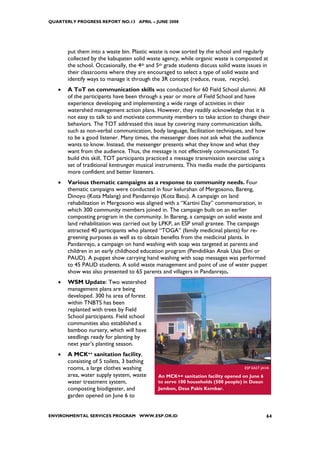 QUARTERLY PROGRESS REPORT NO.13 APRIL – JUNE 2008




       put them into a waste bin. Plastic waste is now sorted by the school and regularly
       collected by the kabupaten solid waste agency, while organic waste is composted at
       the school. Occasionally, the 4th and 5th grade students discuss solid waste issues in
       their classrooms where they are encouraged to select a type of solid waste and
       identify ways to manage it through the 3R concept (reduce, reuse, recycle).
   •   A ToT on communication skills was conducted for 60 Field School alumni. All
       of the participants have been through a year or more of Field School and have
       experience developing and implementing a wide range of activities in their
       watershed management action plans. However, they readily acknowledge that it is
       not easy to talk to and motivate community members to take action to change their
       behaviors. The TOT addressed this issue by covering many communication skills,
       such as non-verbal communication, body language, facilitation techniques, and how
       to be a good listener. Many times, the messenger does not ask what the audience
       wants to know. Instead, the messenger presents what they know and what they
       want from the audience. Thus, the message is not effectively communicated. To
       build this skill, TOT participants practiced a message transmission exercise using a
       set of traditional kentrungan musical instruments. This media made the participants
       more confident and better listeners.
   •   Various thematic campaigns as a response to community needs. Four
       thematic campaigns were conducted in four kelurahan of Mergosono, Bareng,
       Dinoyo (Kota Malang) and Pandanrejo (Kota Batu). A campaign on land
       rehabilitation in Mergosono was aligned with a “Kartini Day” commemoration, in
       which 300 community members joined in. The campaign built on an earlier
       composting program in the community. In Bareng, a campaign on solid waste and
       land rehabilitation was carried out by LPKP, an ESP small grantee. The campaign
       attracted 40 participants who planted “TOGA” (family medicinal plants) for re-
       greening purposes as well as to obtain benefits from the medicinal plants. In
       Pandanrejo, a campaign on hand washing with soap was targeted at parents and
       children in an early childhood education program (Pendidikan Anak Usia Dini or
       PAUD). A puppet show carrying hand washing with soap messages was performed
       to 45 PAUD students. A solid waste management and point of use of water puppet
       show was also presented to 65 parents and villagers in Pandanrejo.
   •   WSM Update: Two watershed
       management plans are being
       developed. 300 ha area of forest
       within TNBTS has been
       replanted with trees by Field
       School participants. Field school
       communities also established a
       bamboo nursery, which will have
       seedlings ready for planting by
       next year’s planting season.
   •   A MCK++ sanitation facility,
       consisting of 5 toilets, 3 bathing
       rooms, a large clothes washing                                             ESP EAST JAVA
       area, water supply system, waste      An MCK++ sanitation facility opened on June 6
       water treatment system,               to serve 100 households (500 people) in Dusun
       composting biodigester, and           Jambon, Desa Pakis Kembar.
       garden opened on June 6 to


ENVIRONMENTAL SERVICES PROGRAM WWW.ESP.OR.ID                                                 64
 