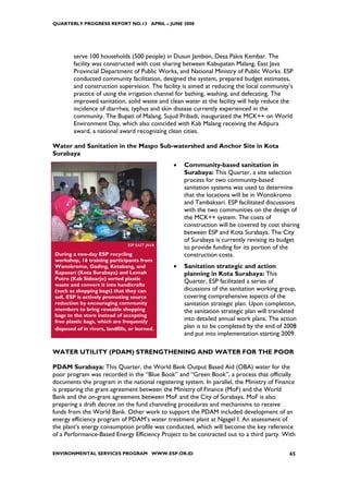 QUARTERLY PROGRESS REPORT NO.13 APRIL – JUNE 2008




        serve 100 households (500 people) in Dusun Jambon, Desa Pakis Kembar. The
        facility was constructed with cost sharing between Kabupaten Malang, East Java
        Provincial Department of Public Works, and National Ministry of Public Works. ESP
        conducted community facilitation, designed the system, prepared budget estimates,
        and construction supervision. The facility is aimed at reducing the local community’s
        practice of using the irrigation channel for bathing, washing, and defecating. The
        improved sanitation, solid waste and clean water at the facility will help reduce the
        incidence of diarrhea, typhus and skin disease currently experienced in the
        community. The Bupati of Malang, Sujud Pribadi, inaugurated the MCK++ on World
        Environment Day, which also coincided with Kab Malang receiving the Adipura
        award, a national award recognizing clean cities.

Water and Sanitation in the Maspo Sub-watershed and Anchor Site in Kota
Surabaya
                                                •   Community-based sanitation in
                                                    Surabaya: This Quarter, a site selection
                                                    process for two community-based
                                                    sanitation systems was used to determine
                                                    that the locations will be in Wonokromo
                                                    and Tambaksari. ESP facilitated discussions
                                                    with the two communities on the design of
                                                    the MCK++ system. The costs of
                                                    construction will be covered by cost sharing
                                                    between ESP and Kota Surabaya. The City
                                                    of Surabaya is currently revising its budget
                                ESP EAST JAVA
                                                    to provide funding for its portion of the
During a two-day ESP recycling                      construction costs.
workshop, 16 training participants from
Wonokromo, Gading, Ketabang, and                •   Sanitation strategic and action
Kapasari (Kota Surabaya) and Lemah                  planning in Kota Surabaya: This
Putro (Kab Sidoarjo) sorted plastic
                                                    Quarter, ESP facilitated a series of
waste and convert it into handicrafts
(such as shopping bags) that they can               dicussions of the sanitation working group,
sell. ESP is actively promoting source              covering comprehensive aspects of the
reduction by encouraging community                  sanitation strategic plan. Upon completion,
members to bring reusable shopping                  the sanitation strategic plan will translated
bags to the store instead of accepting
free plastic bags, which are frequently             into detailed annual work plans. The action
disposed of in rivers, landfills, or burned.        plan is to be completed by the end of 2008
                                                    and put into implementation starting 2009.

WATER UTILITY (PDAM) STRENGTHENING AND WATER FOR THE POOR

PDAM Surabaya: This Quarter, the World Bank Output Based Aid (OBA) water for the
poor program was recorded in the “Blue Book” and “Green Book”, a process that officially
documents the program in the national registering system. In parallel, the Ministry of Finance
is preparing the grant agreement between the Ministry of Finance (MoF) and the World
Bank and the on-grant agreement between MoF and the City of Surabaya. MoF is also
preparing a draft decree on the fund channeling procedures and mechanisms to receive
funds from the World Bank. Other work to support the PDAM included development of an
energy efficiency program of PDAM’s water treatment plant at Ngagel I. An assessment of
the plant’s energy consumption profile was conducted, which will become the key reference
of a Performance-Based Energy Efficiency Project to be contracted out to a third party. With

ENVIRONMENTAL SERVICES PROGRAM WWW.ESP.OR.ID                                                  65
 