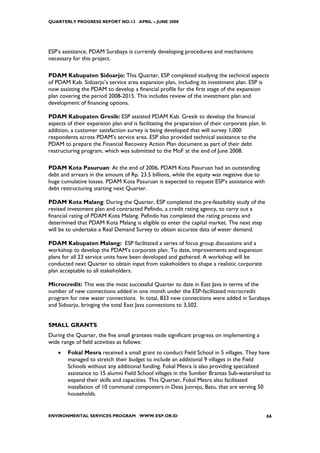 QUARTERLY PROGRESS REPORT NO.13 APRIL – JUNE 2008




ESP’s assistance, PDAM Surabaya is currently developing procedures and mechanisms
necessary for this project.

PDAM Kabupaten Sidoarjo: This Quarter, ESP completed studying the technical aspects
of PDAM Kab. Sidoarjo’s service area expansion plan, including its investment plan. ESP is
now assisting the PDAM to develop a financial profile for the first stage of the expansion
plan covering the period 2008-2015. This includes review of the investment plan and
development of financing options.

PDAM Kabupaten Gresik: ESP assisted PDAM Kab. Gresik to develop the financial
aspects of their expansion plan and is facilitating the preparation of their corporate plan. In
addition, a customer satisfaction survey is being developed that will survey 1,000
respondents across PDAM’s service area. ESP also provided technical assistance to the
PDAM to prepare the Financial Recovery Action Plan document as part of their debt
restructuring program, which was submitted to the MoF at the end of June 2008.

PDAM Kota Pasuruan: At the end of 2006, PDAM Kota Pasuruan had an outstanding
debt and arrears in the amount of Rp. 23.5 billions, while the equity was negative due to
huge cumulative losses. PDAM Kota Pasuruan is expected to request ESP’s assistance with
debt restructuring starting next Quarter.

PDAM Kota Malang: During the Quarter, ESP completed the pre-feasibility study of the
revised investment plan and contracted Pefindo, a credit rating agency, to carry out a
financial rating of PDAM Kota Malang. Pefindo has completed the rating process and
determined that PDAM Kota Malang is eligible to enter the capital market. The next step
will be to undertake a Real Demand Survey to obtain accurate data of water demand.

PDAM Kabupaten Malang: ESP facilitated a series of focus group discussions and a
workshop to develop the PDAM’s corporate plan. To date, improvements and expansion
plans for all 23 service units have been developed and gathered. A workshop will be
conducted next Quarter to obtain input from stakeholders to shape a realistic corporate
plan acceptable to all stakeholders.

Microcredit: This was the most successful Quarter to date in East Java in terms of the
number of new connections added in one month under the ESP-facilitated microcredit
program for new water connections. In total, 833 new connections were added in Surabaya
and Sidoarjo, bringing the total East Java connections to 3,502.


SMALL GRANTS
During the Quarter, the five small grantees made significant progress on implementing a
wide range of field activities as follows:
    •   Fokal Mesra received a small grant to conduct Field School in 5 villages. They have
        managed to stretch their budget to include an additional 9 villages in the Field
        Schools without any additional funding. Fokal Mesra is also providing specialized
        assistance to 15 alumni Field School villages in the Sumber Brantas Sub-watershed to
        expand their skills and capacities. This Quarter, Fokal Mesra also facilitated
        installation of 10 communal composters in Desa Junrejo, Batu, that are serving 50
        households.


ENVIRONMENTAL SERVICES PROGRAM WWW.ESP.OR.ID                                                      66
 