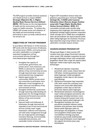QUARTERLY PROGRESS REPORT NO.13 APRIL – JUNE 2008




The ESP program provides technical assistance    Program ESP menyediakan bantuan teknis dan
and related services to impact USAID’s           pelayanan yang terkait guna memenuhi Tujuan
Strategic Objective No. 2, Higher                Strategis No. 2 USAID yakni Layanan
Quality Basic Human Services Utilized            Kebutuhan Dasar Manusia dengan Kualitas
(BHS). BHS focuses on the interdependence        yang Lebih Tinggi (Higher Quality Basic
of health and the environment and their          Human Services Utilized - BHS). BHS
impact on health outcomes. To achieve this,      memusatkan perhatian pada interaksi saling
USAID will increase access and utilization of    bergantung antara lingkungan dan kesehatan serta
key health and environmental services,           dampaknya terhadap tingkat kesehatan masyarakat.
particularly to users currently underserved or   Untuk mencapai hal ini, USAID akan meningkatkan
not served at all.                               akses dan pemanfaatan dari layanan-layanan pokok
                                                 dalam bidang lingkungan dan kesehatan, khususnya
                                                 bagi masyarakat yang kurang terlayani atau sama
OBJECTIVES OF THE ESP PROGRAM                    sekali belum merasakan layanan tersebut.
In accordance with Section C of the Contract,
ESP works with the Government of Indonesia,
                                                 SASARAN-SASARAN PROGRAM ESP
the private sector, NGOs, community groups
and other stakeholders to strengthen             Merujuk pada Bagian C dalam kontrak, ESP
watershed management and key                     membina kerja sama dengan Pemerintah Indonesia,
environmental services through four              sektor swasta, LSM, kelompok masyarakat dan para
interrelated project objectives:                 pemangku kepentingan lainnya untuk memperbaiki
                                                 pengelolaan daerah aliran sungai dan layanan pokok
   1. Strengthen the capacity of                 lingkungan melalui empat tujuan yang saling
      communities, governments, the              berhubungan:
      private sector, local institutions, and
      NGOs to advocate for expanded                1. Memperkuat kapasitas masyarakat,
      delivery of key environmental services          pemerintah, sektor swasta, institusi lokal, dan
      through improved water resources                LSM dalam mendukung perluasan layanan
      and protected areas management;                 pokok lingkungan melalui peningkatan
   2. Expand opportunities for                        pengelolaan sumber daya air dan kawasan
      communities, NGOs, private sector               yang dilindungi;
      and universities to participate more         2. Memperluas kesempatan bagi masyarakat,
      effectively in local management of              LSM, sektor swasta dan universitas untuk
      water resources and delivery of key             berperan serta secara lebih efektif dalam
      environmental services;                         pengelolaan sumber daya air lokal dan
   3. Strengthen biodiversity conservation            pemenuhan layanan pokok lingkungan;
      through improving understanding and          3. Memperkokoh pelestarian keanekaragaman
      appreciation for the linkage between            hayati melalui peningkatan pemahaman dan
      protected and forested areas and the            penghargaan terhadap keterkaitan antara
      delivery of key environmental                   kawasan lindung dan kawasan hutan serta
      services; and                                   pemenuhan layanan pokok lingkungan; dan
   4. Improve health and livelihoods of            4. Meningkatkan kesehatan dan mata
      Indonesians through improved and                pencaharian penduduk Indonesia melalui
      expanded access to key environmental            perbaikan serta perluasan akses terhadap
      services (namely water supply,                  layanan pokok lingkungan (yakni air,
      wastewater collection and treatment,            penampungan dan pengolahan air limbah,
      and solid waste management) through             serta pengolahan limbah padat) dengan
      the use of appropriate technologies,            memanfaatkan teknologi yang tepat,
      innovative financing, environmentally           pendanaan yang inovatif, praktik-praktik
      sustainable best practices, and                 terbaik yang berkelanjutan secara lingkungan
      sustainable market oriented activities.         dan kegiatan berorientasi pasar yang
                                                      berkelanjutan.
ENVIRONMENTAL SERVICES PROGRAM WWW.ESP.OR.ID                                                        3
 