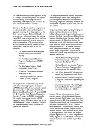 QUARTERLY PROGRESS REPORT NO.13 APRIL – JUNE 2008




ESP takes a community-based approach, acting     ESP mengambil pendekatan berbasis masyarakat,
as a catalyst for improving health and hygiene   bertindak sebagai katalis untuk meningkatkan
behavior change, stimulating better land         perubahan perilaku kesehatan dan kebersihan,
stewardship, and improving the provision of      mendorong pengelolaan lahan yang lebih baik, dan
basic water and sanitation services.             memperbaiki penyediaan layanan dasar untuk air
                                                 dan sanitasi.
Central to the above-described program is a
coordinated, collaborative and integrated        Yang menjadi inti pengikat bagi program-program
approach involving all of the programs of the    di atas adalah pendekatan terkoordinasi,
Basic Human Services Offices of USAID. In        kolaboratif dan terpadu dengan melibatkan semua
order to more effectively impact the success     program dari Basic Human Services Offices (Kantor
rate of BHS programs, strong efforts are being   Layanan Kebutuhan Dasar Manusia) USAID. Agar
made to assure as much synergy within the        program-program BHS bisa lebih berhasil dan
program as possible. ESP is committed to         berdampak efektif, telah dilakukan banyak upaya
working closely with and in parallel to other    untuk mencapai sinergi setinggi mungkin antara
relevant BHS programs such as, but not           program-program ini. ESP memiliki komitmen
limited to:                                      untuk bekerja sama dengan erat dan bekerja
                                                 paralel dengan program BHS lain yang terkait
   •   The Health Services (HSP) Program
                                                 antara lain—namun tidak terbatas pada—program
       (Maternal, Neo-natal and Child
                                                 tersebut di bawah ini:
       Health)
                                                     •   The Health Services Program (HSP,
   •   The Food Security and Nutrition
                                                         Program Layanan Jasa Kesehatan) –
       Programs (food assistance) NGO
                                                         Kesehatan Ibu, Bayi dan Anak
       partners
                                                     •   The Food Security and Nutrition Programs
   •   The Safe Water Systems (SWS)
                                                         (Program Keamanan Pangan dan Gizi) –
       Project (aka Aman Tirta)
                                                         bantuan pangan dan para LSM Mitra
   •   Orangutan Conservation Support
                                                     •   Safe Water Systems (SWS) Project (atau
       Program (OCSP)
                                                         dikenal juga dengan nama Aman Tirta)
   •   Community-Based Avian Influenza
                                                     •   Program Bantuan Konservasi Orangutan
       Control (CBAIC) Program
                                                         (Orangutan Conservation Support Program
                                                         – OCSP)
ESP program also collaborates very closely
                                                     •   Program Pengendalian Influenza Unggas
with other relevant programs of related
                                                         Berbasis Masyarakat (Community-Based
USAID Strategic Objectives, such as the Local
                                                         Avian Influenza Control – CBAIC)
Governance Support Program (LGSP), the
Decentralized Basic Education Programs (DBE
1, 2 & 3), and the Aceh Technical Assistance     Program ESP juga bekerja sama erat dengan
Recovery Program (A-TARP). Additionally,         program-program relevan lainnya dari Sasaran-
ESP collaborates closely with the USAID          Sasaran Strategis USAID, seperti Local Governance
regional program, ECO-Asia, based out of the     Support Program (LGSP, Program Dukungan Tata
USAID Regional Mission in Bangkok, Thailand,     Kelola Pemerintah Lokal), the Decentralized Basic
and serving Indonesia among a number of          Education Programs (DBE 1, 2 & 3, Program
other Asian countries.                           Pendidikan Dasar Terdesentralisasi), dan the Aceh
                                                 Technical Assistance Recovery Program (A-TARP,
                                                 Program Bantuan Teknis Pemulihan Aceh). Selain
                                                 itu, ESP juga bekerja sama secara erat dengan
                                                 program regional USAID, ECO-Asia, yang berbasis
                                                 di Misi Regional USAID di Bangkok, Thailand, dan
                                                 melayani Indonesia serta sejumlah negara Asia
                                                 lainnya.

ENVIRONMENTAL SERVICES PROGRAM WWW.ESP.OR.ID                                                         4
 