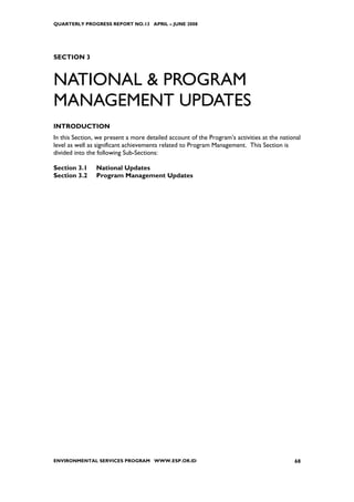 QUARTERLY PROGRESS REPORT NO.13 APRIL – JUNE 2008




SECTION 3


NATIONAL & PROGRAM
MANAGEMENT UPDATES
INTRODUCTION
In this Section, we present a more detailed account of the Program’s activities at the national
level as well as significant achievements related to Program Management. This Section is
divided into the following Sub-Sections:

Section 3.1     National Updates
Section 3.2     Program Management Updates




ENVIRONMENTAL SERVICES PROGRAM WWW.ESP.OR.ID                                                68
 