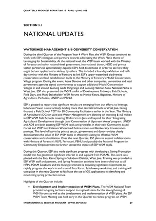 QUARTERLY PROGRESS REPORT NO.13 APRIL – JUNE 2008




SECTION 3.1


NATIONAL UPDATES

WATERSHED MANAGEMENT & BIODIVERISTY CONSERVATION
During the third Quarter of the Program Year 4 Work Plan, the WSM Group continued to
work with ESP colleagues and partners towards addressing the Work Plan’s theme of
Leveraging for Sustainability. At the national level, the WSM team worked with the Ministry
of Forestry and other national-level government, international donor, NGO and private
sector partners to systematically explore ESP’s field-based tools in order to see how they
might be best applied and scaled-up by others. This included a four-day exhibition and half-
day seminar with the Ministry of Forestry to link ESP’s upper-watershed biodiversity
conservation and land rehabilitation tools to the Ministry of Forestry’s Model Conservation
Village program. During this event, Aqua Danone and other companies, universities and local
government agencies signed commitments to support additional Model Conservation
Villages in and around Gunung Gede Pangrango and Gunung Halimun Salak National Parks in
West Java. ESP also presented the WSM toolkit of Development Pathways, Field Schools,
Field Days, and Multi-Stakeholder WSM forums to Menko Kesra, Bappenas, Ministry of
Agriculture, Perhutani, UNDP and PBNU.

ESP is pleased to report that significant results are emerging from our efforts to leverage.
Indonesia Power is now actively funding more than ten field schools in West Java, having
financed a Field School TOT for 30 Community Facilitators earlier in the Year. The Ministry
of Agriculture’s DG for Land and Water Management are planning on investing $1.63 million
in ESP WSM Field Schools covering 20 districts in Java and beyond for their ‘Integrating
Agricultural Development through Land Conservation of Upstream Areas’ program. UNDP
and ADB are both adapting ESP WSM tools and principles in their new Community-based
Forest and WSM and Citarum Watershed Reforestation and Biodiversity Conservation
projects. This level of buy-in by private sector, government and donor entities clearly
demonstrates the value of ESP WSM tools in efficiently leading to effective WSM
conservation and rehabilitation. Over the next Quarter, ESP plans to expand collaborations
with Ministry of Forestry’s RLPS, Perhutani, PBNU and possibly the National Program for
Community Empowerment to further spread the impact of ESP WSM tools.

During this Quarter, ESP also made significant progress with developing a Spring Protection
model that has generated significant interest in and support from PDAMs. This work was
piloted with the Batu Karut Spring in Sukabumi District, West Java. Training was provided to
ESP WSM staff and partners, and Spring Protection activities have been rolled-out to all
HPPs. PDAM Sukabumi and the local government is providing significant investments to
rapidly progress the work in and around Batu Karut. A follow-up workshop and training will
take place in the next Quarter to facilitate the use of GIS applications in identifying and
monitoring spring protection zones.

Highlights of the Quarter include:
    •   Development and Implementation of WSM Plans. The WSM National Team
        provided on-going technical support to regional teams for the strengthening of
        WSM forums as well as the development and implementation of WSM plans. An ESP
        WSM Team Meeting was held early in the Quarter to review progress on WSM

ENVIRONMENTAL SERVICES PROGRAM WWW.ESP.OR.ID                                              69
 