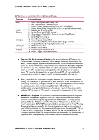 QUARTERLY PROGRESS REPORT NO.13 APRIL – JUNE 2008




ESP continues to work in the following Protected Areas:
 Province        Protected Areas
 Aceh            1.    Pocut Meurah Intan Grand Forest Park
                 2.    Alur Mancang Spring Protection Forest
                 3.    Krueng Terbang Spring Protection Forest (Part of Ulu Masen)
                 4.    Krueng Kaloek Spring Protection Forest (Part of Jantho Protected Areas)
 North           5.    Bukit Barisan Grand Forest Park
 Sumatra         6.    Langkat Timur Laut Wildlife Sanctuary
                 7.    Gunung Leuser National Park (Bahorok and Aceh Singkil Sector)
                 8.    Sibolangit Nature Reserve
                 9.    Sibolangit Recreation Park
 West Java       10.   Gede Pangrango National Park
                 11.   Corridor area of Halimun Salak National Park (Bogor District)
                 12.   Tangkuban Perahu - Burangrang Protected Areas
 Central Java    13.   Merapi National Park
                 14.   Merbabu National Park
 East Java       15.   Raden Soeryo Grand Forest Park
                 16.   Bromo Tengger Semeru National Park



    •   Payment for Environmental Services. Early in the Quarter, ESP conducted a
        Carbon Market Feasibility Assessment. STTA Keegan Eisenstadt worked with the
        WSM Team to explore opportunities and constraints to the facilitation of a carbon-
        based PES model. While some opportunities were identified in Aceh (due largely to
        the province’s Special Autonomy status and active Governor), it was determined
        that it is not ESP’s comparative advantage to lead the development of a carbon-
        based PES model at this stage in the program. Instead, ESP will work to identify
        concrete opportunities to support models being developed by other parties.

    •   This Quarter ESP also facilitated training for Payment for Environmental Services,
        inviting ESP staff as well as government, PDAM, Perhutani, NGO, private sector and
        community partners to participate. WWF and ICRAF provided technical support for
        the training. Action plans were developed for each HPP, and improved
        collaborations among stakeholders was achieved as a result of the event. A table
        updating ESP’s progress in PES models in presented in the Appendix of this report.

    •   WSM Policy Support. ESP continued to support the development of Integrated
        Watershed Management Regulation (RPP DAS Terpadu) which has obtained an
        initiative permit to develop the regulation from the President. ESP also actively
        participated in the National Forum for Watershed Management to develop the
        forum’s action plan. ESP’s WSM team provided on-going support to Policy Working
        Group to facilitate meetings for developing the academic draft for the revision to
        Law 5/1990 on Biodiversity Conservation and Implementing Regulation 68/1998 on
        Protected Area Managements. It is expected that the law revision will be on the
        Prolegnas agenda in 2009. ESP also provided technical inputs for the development of
        regulation draft on Payment for Environmental Services in conservation areas.




ENVIRONMENTAL SERVICES PROGRAM WWW.ESP.OR.ID                                                     71
 