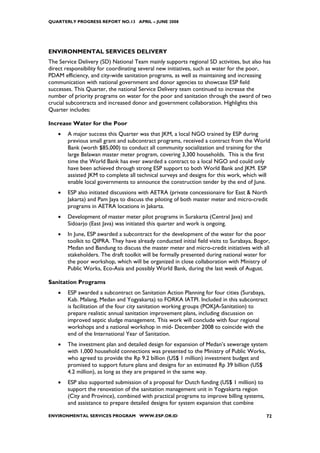 QUARTERLY PROGRESS REPORT NO.13 APRIL – JUNE 2008




ENVIRONMENTAL SERVICES DELIVERY
The Service Delivery (SD) National Team mainly supports regional SD activities, but also has
direct responsibility for coordinating several new initiatives, such as water for the poor,
PDAM efficiency, and city-wide sanitation programs, as well as maintaining and increasing
communication with national government and donor agencies to showcase ESP field
successes. This Quarter, the national Service Delivery team continued to increase the
number of priority programs on water for the poor and sanitation through the award of two
crucial subcontracts and increased donor and government collaboration. Highlights this
Quarter includes:

Increase Water for the Poor
   •   A major success this Quarter was that JKM, a local NGO trained by ESP during
       previous small grant and subcontract programs, received a contract from the World
       Bank (worth $85,000) to conduct all community socialization and training for the
       large Belawan master meter program, covering 3,300 households. This is the first
       time the World Bank has ever awarded a contract to a local NGO and could only
       have been achieved through strong ESP support to both World Bank and JKM. ESP
       assisted JKM to complete all technical surveys and designs for this work, which will
       enable local governments to announce the construction tender by the end of June.
   •   ESP also initiated discussions with AETRA (private concessionaire for East & North
       Jakarta) and Pam Jaya to discuss the piloting of both master meter and micro-credit
       programs in AETRA locations in Jakarta.
   •   Development of master meter pilot programs in Surakarta (Central Java) and
       Sidoarjo (East Java) was initiated this quarter and work is ongoing.
   •   In June, ESP awarded a subcontract for the development of the water for the poor
       toolkit to QIPRA. They have already conducted initial field visits to Surabaya, Bogor,
       Medan and Bandung to discuss the master meter and micro-credit initiatives with all
       stakeholders. The draft toolkit will be formally presented during national water for
       the poor workshop, which will be organized in close collaboration with Ministry of
       Public Works, Eco-Asia and possibly World Bank, during the last week of August.

Sanitation Programs
   •   ESP awarded a subcontract on Sanitation Action Planning for four cities (Surabaya,
       Kab. Malang, Medan and Yogyakarta) to FORKA IATPI. Included in this subcontract
       is facilitation of the four city sanitation working groups (POKJA-Sanitation) to
       prepare realistic annual sanitation improvement plans, including discussion on
       improved septic sludge management. This work will conclude with four regional
       workshops and a national workshop in mid- December 2008 to coincide with the
       end of the International Year of Sanitation.
   •   The investment plan and detailed design for expansion of Medan’s sewerage system
       with 1,000 household connections was presented to the Ministry of Public Works,
       who agreed to provide the Rp 9.2 billion (US$ 1 million) investment budget and
       promised to support future plans and designs for an estimated Rp 39 billion (US$
       4.2 million), as long as they are prepared in the same way.
   •   ESP also supported submission of a proposal for Dutch funding (US$ 1 million) to
       support the renovation of the sanitation management unit in Yogyakarta region
       (City and Province), combined with practical programs to improve billing systems,
       and assistance to prepare detailed designs for system expansion that combine

ENVIRONMENTAL SERVICES PROGRAM WWW.ESP.OR.ID                                               72
 