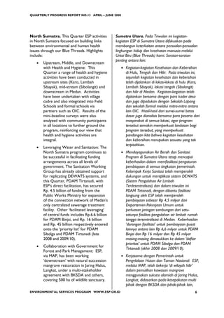 QUARTERLY PROGRESS REPORT NO.13 APRIL – JUNE 2008




North Sumatra. This Quarter ESP activities        Sumatra Utara. Pada Triwulan ini kegiatan-
in North Sumatra focused on building links        kegiatan ESP di Sumatra Utara difokuskan pada
between environmental and human health            membangun keterkaitan antara persoalan-persoalan
issues through our Blue Threads. Highlights       lingkungan hidup dan kesehatan manusia melalui
include:                                          Untai Biru (Blue Threads) kami. Sorotan-sorotan
                                                  penting antara lain:
   •   Upstream, Middle, and Downstream
       with Health and Hygiene: This                 • Kegiatan-kegiatan Kesehatan dan Kebersihan
       Quarter a range of health and hygiene           di Hulu, Tengah dan Hilir: Pada triwulan ini,
       activities have been conducted in               sejumlah kegiatan kesehatan dan kebersihan
       upstream sites (Karo, Lembah                    telah dijalankan di lokasi-lokasi di hulu (Karo,
       Sibayak), mid-stream (Sibolangit) and           Lembah Sibayak), lokasi tengah (Sibolangit)
       downstream in Medan. Activities                 dan hilir di Medan. Kegiatan-kegiatan telah
       have been undertaken with village               dijalankan bersama dengan para kader desa
       cadre and also integrated into Field            dan juga dipadukan dengan Sekolah Lapang
       Schools and formal schools via                  dan sekolah formal melalui mitra-mitra antara
       partners such as OIC. Results of the            lain OIC. Hasil-hasil dari survei-survei batas
       mini-baseline surveys were also                 dasar juga dianalisis bersama para peserta dari
       analyzed with community participants            masyarakat di semua lokasi, agar program
       in all locations to further ground the          tersebut semakin memperkuat landasan bagi
       program, reinforcing our view that              program tersebut, yang memperkuat
       health and hygiene activities are               pandangan kita bahwa kegiatan kesehatan
       integral.                                       dan kebersihan merupakan sesuatu yang tak
                                                       terpisahkan.
   •   Leveraging Water and Sanitation: The
       North Sumatra program continues to            • Mendayagunakan Air Bersih dan Sanitasi:
       be successful in facilitating funding           Program di Sumatra Utara tetap mencapai
       arrangements across all levels of               keberhasilan dalam memfasilitasi pengaturan
       government. The Sanitation Working              pembiayaan di semua tingkatan pemerintah.
       Group has already obtained support              Kelompok Kerja Sanitasi telah memperoleh
       for replicating DEWATS systems, and             dukungan untuk mereplikasi sistem DEWATS
       this Quarter, PDAM Tirtanadi, with              (Sistem Pengolahan Air Limbah
       ESP’s direct facilitation, has secured          Terdesentralisasi) dan dalam triwulan ini
       Rp. 4.5 billion of funding from the             PDAM Tirtanadi, dengan dibantu fasilitasi
       Public Works Ministry for expansion             langsung oleh ESP telah memperoleh
       of the connection network of Medan’s            pembiayaan sebesar Rp 4,5 milyar dari
       only centralized sewerage treatment             Departemen Pekerjaan Umum untuk
       facility. Other ‘facilitated leveraging’        perluasan jaringan sambungan dari satu-
       of central funds includes Rp.6.6 billion        satunya fasilitas pengolahan air limbah rumah
       for PDAM Binjai, and Rp. 16 billion             tangga tersentralisasi di Medan. Keberhasilan
       and Rp. 45 billion respectively entered         ‘dorongan fasilitasi’ untuk pembiayaan pusat
       onto the ‘priority list’ for PDAM               lainnya antara lain Rp 6,6 milyar untuk PDAM
       Sibolga and PDAM Tirtanadi (late                Binjai dan Rp 16 milyar dan Rp 45 milyar
       2008 and 2009/10).                              masing-masing dimasukkan ke dalam ‘daftar
                                                       prioritas’ untuk PDAM Sibolga dan PDAM
   •   Collaboration with Government for
                                                       Tirtanadi (akhir 2008 dan 2009/10).
       Forest and Park Management: ESP,
       via MAP, has been working                     • Kerjasama dengan Pemerintah untuk
       ‘downstream’ with natural succession            Pengelolaan Hutan dan Taman Nasional: ESP,
       mangrove restoration in Jaring Halus,           melalui MAP, telah bekerja ‘di wilayah hilir’
       Langkat, under a multi-stakeholder              dalam pemulihan kawasan mangrove
       agreement with BKSDA and others,                menggunakan suksesi alamiah di Jaring Halus,
       covering 500 ha of wildlife sanctuary.          Langkat, didasarkan pada kesepakatan multi
                                                       pihak dengan BKSDA dan pihak-pihak lain,
ENVIRONMENTAL SERVICES PROGRAM WWW.ESP.OR.ID                                                        6
 