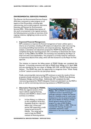 QUARTERLY PROGRESS REPORT NO.13 APRIL – JUNE 2008




ENVIRONMENTAL SERVICES FINANCE
This Quarter the Environmental Services Finance
(FN) team continued to make progress on all
aspects of the FN portfolio, including debt
restructuring, micro-credit programs, alternative
financing, and Payment for Environmental
Services (PES). While detailed descriptions of
this work are presented in the regional sections,
the following section provides an overview of the
ongoing initiatives, highlighting trends across the
provinces.

    •   Improved Financial Management.
        ESP’s assistance to improve the financial management of water utilities spans a
        diverse set of activities, including tariff analysis and adjustment, debt restructuring,
        accounting and billing improvements, and corporate planning. Regarding tariff
        analysis, a calculation and adjustment proposal for PDAM Kota Banda Aceh was
        completed during the reporting period, with a workshop to disseminate the result
        held on 15 May 2008 at the PDAM. The workshop was attended by the Mayor of
        Aceh and other local stakeholders. The proposal is currently ready for submission
        to Supervisory Board of the utility, which will then forward it to the Mayor for final
        approval.

        The initiative to improve the billing system of PDAM Sibolga was completed this
        Quarter. A launching ceremony was held at PDAM Kota Sibolga on 21 April 2008,
        and was attended by the vice mayor of Sibolga, ESP COP, and ESP North Sumatera
        Advisor. The PDAM also took the opportunity to inaugurate three “Water Ready
        to Drink” stations around the city (see photo above).

        Finally, concerning debt restructuring, ESP continues to await the results of three
        proposals already submitted to the Ministry of Finance for PDAMs Kota Bandung,
        Kabupaten Sibolga, and Kota Binjai. Additionally, ESP completed the debt
        restructuring proposal for PDAM Kabupaten Gresik and submitted it to the MOF in
        June, as well as commencing restructuring assistance to PDAM Kota Solo.

    •   Alternative Financing for PDAMs.
                                                      Financing Sanitation Development in
        While the regional sections of this
                                                      Medan. ESP and PDAM Tirtanadi achieved
        report address ongoing financing              a significant success in the financing of
        initiatives with PDAMs in detail, a brief     sewerage treatment in Medan this Quarter.
        summary is as follows:                        Based on a feasibility study for waste water
                                                      development in the city prepared jointly by
                In Kota Malang, as a follow-on        ESP and the PDAM, the Ministry of Public
                to the completion of the Pre-         Works agreed to finance the 5 year
                Feasibility Study for a Rp123.7       program at a value of IDR 39 billion,
                billion over a three year             including IDR 4.9 billion in 2008. While not
                period, ESP supported a credit        “commercial” financing, the approval
                                                      nonetheless represents a major
                rating carried out by PT
                                                      achievement in the under-funded sanitation
                Pefindo. The rating will be           sector.
                used to help the PDAM
                evaluate its financing options
ENVIRONMENTAL SERVICES PROGRAM WWW.ESP.OR.ID                                                     74
 