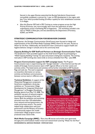 QUARTERLY PROGRESS REPORT NO.13 APRIL – JUNE 2008




        Second, in the upper Brantas watershed the Bumiaji Sub-district Government
        successfully completed a contract for 1 year on PES development in the region with
        Jasa Tirta, which provided funding (31million rupiahs) for land rehabilitation activities
        in 6 villages.
    •   Also this Quarter ESP held in PES Training to review progress across the High
        Priority Provinces, and, more broadly, learn from the experience of other
        organizations active in facilitating PES arrangements. The workshop included a site
        visit to TNGP in West Java, and was attended by the Department of Forestry,
        ICRAF, and WWF.


STRATEGIC COMMUNICATION FOR BEHAVIOR CHANGE
This Quarter, the Strategic Communication (StratComm) team focused on design and
implementation of the third Multi Media Campaign (MMC) theme for this year, Access to
Water for the Poor. Additionally, the StratComm team continued to support health and
hygiene behavior change in schools and at the community level.

Capacity Building for ESP Staff and Partners on Strategic Communication Tools.
The StratComm Team provided support to the Small Grant Program by participating in
“NGO Capacity Building Training” for past and present small grants recipients. The training
took place in ESP working sites nation-wide at various schedules from May – July 2008.

Program Communication support for ESP campaign issues. The Program
Communication team is experimenting with “Google Calendar”, a free Internet tool that will
enable all Strategic Communications team in ESP regional offices to list their events and
activities online. The listed events and activities will be further channeled to ESP Facebook
Page and web site. This tool is expected
to streamline information on various
activities and facilitate communications
between various teams in different areas.

Technical Exhibition. In support of the
Watershed Management component,
StratComm established a three-day
exhibition on “Conservation Village
Development for Integrated Watershed
Management” at Manggala Wanabhakti
Building, Jakarta from May 7-9, 2008. The
exhibition was part of national program
launching and workshop of the same                                                    ESP JAKARTA
theme. Both the exhibition and workshop        Ministry of Forestry Stakeholders, left to right:
attracted more than 150 stakeholders           Dr. Bambang Sukmananto, the Head of Gede-
from national and local government, the        Pangrango National Park; Ir. Darori MM, the
media and private sectors. The events          General Director of PHKA; Dr. Hilman Nugroho
                                               MP, Director of PJLWA, Dr. Ir. Rahman Upe MM
helped forge collaboration with local          of PJLWA and M.S. Kaban, the Minister of
government and the Ministry of Forestry        Forestry (far right) visited an exhibition booth
to continuously support the model              during the “Conservation Village Development
conservation village program around            for Integrated Watershed Management” in
protected areas nation-wide.                   Jakarta.


Multi Media Campaign (MMC). More than 80 stories and articles were generated
through print and broadcast media in local and national level covering “Water for the Poor”
ENVIRONMENTAL SERVICES PROGRAM WWW.ESP.OR.ID                                                   76
 