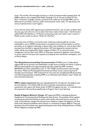 QUARTERLY PROGRESS REPORT NO.13 APRIL – JUNE 2008




issues. This number will eventually increase as a result of national media campaign (June 18,
2008) in Jakarta, that wrapped Multi Media Campaign #12 on "Access to Water for the
Poor". Innovative campaign activities continued to be rolled out across ESP HPPs, such as
field-trips for journalists, seminars, public communication event, radio / TV talk-shows, and
various inspired events in each regions.


In line with the theme, ESP regional teams pushed forward the ‘cost of water’ problem when
the poor pay more then the rich to obtain their basic needs of clean water. North Sumatra
utilized ESP’s Mini Baseline or 10 Minutes monitoring survey and ‘master meter’ scheme in
Medan as their entries to discuss “Water for The Poor”.


A two-day event of ‘Water community camp’ in East Java made possible for all water
stakeholders, such as PDAM, private sectors, local government and local leaders as well as
journalists, to sit together intensively to discuss their main problems on cost of water. Best
practices from the field in regional Central Java / DIY that exposed by national and local
media, will be more explored by ‘Oasis’ program of Metro TV on communal water
management. On the other hand, MMC on West Java raised local regulation issues (Perda)
on access water for the poor that exposed accurately by local mainstream newspapers, such
as Pikiran Rakyat.


The World Environmental Day Commemoration (TWED), June 5, celebrated by
regional ESP and its partners and stakeholders trough various activities and events. In Jakarta,
ESP formulated agenda and supported gathering event of Jejaring AMPL members,
BAPPENAS and other stakeholders, June 12. This TWED commemoration event brought
the theme “Media and Promoting Environmental and Water Issues: Lessons Learned of
Strategic Communication”. ESP involvement for this event has strengthened ESP partnership
and networking especially on Jejaring AMPL as an influential networking for water, health and
environmental institutions.


MMC’s impact assessment that was originally planed for this Quarter was delayed until
the next Quarter. This will give ESP the time to develop comprehensive qualitative
assessments that capture the whole breath of MMC throughout the year. It is intended that
this assessment will contribute significantly to Program Year 5 work planning.


Health & Hygiene Behavior Change. ESP supported MOH in developing National
Guidelines for Conducting Hand Washing with Soap Activity. This guideline will be applied
to both government-led activities as well as other public and private sectors activities. In
order to link behavior change with infrastructure needed to support the behavior, the final
draft of this National Guidelines will be discuss in a workshop in August 2008 on Total Led
Sanitation that will involved inter departmental government body including Ministry of Public
Works, Bappenas and Jejaring AMPL.




ENVIRONMENTAL SERVICES PROGRAM WWW.ESP.OR.ID                                                 77
 