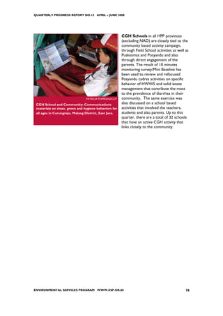 QUARTERLY PROGRESS REPORT NO.13 APRIL – JUNE 2008




                                                         CGH Schools in all HPP provinces
                                                         (excluding NAD) are closely tied to the
                                                         community based activity campaign,
                                                         through Field School activities as well as
                                                         Puskesmas and Posyandu and also
                                                         through direct engagement of the
                                                         parents. The result of 10 minutes
                                                         monitoring survey/Mini Baseline has
                                                         been used to review and refocused
                                                         Posyandu cadres activities on specific
                                                         behavior of HWWS and solid waste
                                                         management that contribute the most
                                                         to the prevalence of diarrhea in their
                                PATRICIA POPPE/JHU/CCP   community. The same exercise was
 CGH School and Community: Communications                also discussed on a school based
 materials on clean, green and hygiene behaviors for     activities that involved the teachers,
 all ages in Curungrejo, Malang District, East Java.     students and also parents. Up to this
                                                         quarter, there are a total of 32 schools
                                                         that have an active CGH activity that
                                                         links closely to the community.




ENVIRONMENTAL SERVICES PROGRAM WWW.ESP.OR.ID                                                     78
 