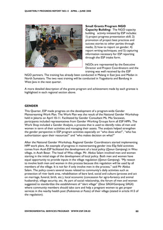 QUARTERLY PROGRESS REPORT NO.13 APRIL – JUNE 2008




                                                    Small Grants Program NGO
                                                    Capacity Building: The NGO capacity
                                                    building activity initiated by ESP includes:
                                                    1) project progress presentation skill; 2)
                                                    promotion of project best practices and
                                                    success stories to other parties through
                                                    media; 3) how to report on gender; 4)
                                                    report writing techniques; and 5) capturing
                                                    information necessary for ESP reporting
                                                    through the ESP intake form.

                                                NGOs are represented by the Executive
                                                Director and Project Coordinators and the
                                                training was well received by the ESP
NGO partners. The training has already been conducted in Malang in East Java and Medan in
North Sumatera. The two next training will be conducted in Yogyakarta and Bandung in
West Java in the next quarter.

A more detailed description of the grants program and achievement made by each grantee is
highlighted in each regional section above.



GENDER
This Quarter, ESP made progress on the development of a program-wide Gender
Mainstreaming Work Plan. The Work Plan was the result of the National Gender Workshop
held in Jakarta on April 10-11. Facilitated by Gender Consultant Ms. Mia Siscawati,
participants included representatives from Gender Working Groups form all ESP HPPs. The
Work Shop included a Gender Analysis, a process that is used to identify roles of men and
women in term of their activities and managing their assets. The analysis helped strengthen
the gender perspective in ESP program activities especially on “who does what?”, “who has
authorization upon their resources?” and “who makes decision on what?”

After the National Gender Workshop, Regional Gender Coordinators started implementing
HPP work plans. An example of progress in mainstreaming gender into ESp field activities
comes from Aceh.ESP facilitated the development of a local policy (Qanun Gampong) in Weu
village, in Aceh Besar. The head of Weu village. Mr. Abdus Salam involved men and women
starting in the initial stage of the development of local policy. Both men and women have
equal opportunity to provide inputs in the village regulation (Qanun Gampong). “My reason
to involve both men and women in this process because this regulation will be used by all
members of the village. It is not fair if only involve men in the process,” said Mr Abdus
Salam. The policy covers several issues related to community’s daily activities such as
protection of river bank area, rehabilitation of bare land, social and culture (process and act
on marriage, funeral, birth, etc.), local economic (concession for agro-forestry and animal
husbandry), village security, etc. As part of social relationship, the forum of men and women
suggested to standardize the establishment of “alert village” (Desa SIAGA/Gampong SIAGA)
where community members should take care and help a pregnant women to get proper
services in the nearby health post (Puskesmas or Pustu) of their village (stated in article #13 of
the regulation).




ENVIRONMENTAL SERVICES PROGRAM WWW.ESP.OR.ID                                                   80
 