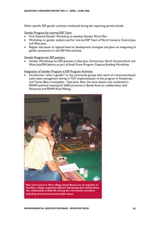 QUARTERLY PROGRESS REPORT NO.13 APRIL – JUNE 2008




Other specific ESP gender activities conducted during the reporting period include:

Gender Program for internal ESP Team:
• First National Gender Workshop to develop Gender Work Plan.
• Workshop on gender analysis tool for internal ESP Team of North Sumatra, Central Java
   and West Java.
• Regular discussion at regional level on development strategies and plans on integrating of
   gender perspective in the ESP field activities.

Gender Program for ESP partners
• Gender Workshops for ESP grantees in East Java, Central java, North Sumatra/Aceh and
   West Java/DKI Jakarta as part of Small Grant Program Capacity Building Workshop

Integration of Gender Program in ESP Program Activities
• Introduction “what is gender” to the community groups who work on community-based
    solid waste management during in TOT implementation of this program in Pandanrejo
    and Temas (Batu municipality – East Java). Also, the same session was conducted in
    PDAM technical meeting for NAD provinces in Banda Aceh (in collaboration with
    Perpamsi) and PDAM Kota Malang.




 Men and women in Weu village (Aceh Besar) are sit together to
 develop a village regulation (Qanun Gampong) that standardizes
 the relationship of daily life among the community members,
 including environmental and health issues.




ENVIRONMENTAL SERVICES PROGRAM WWW.ESP.OR.ID                                              81
 