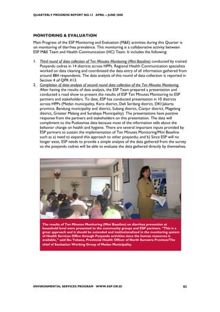 QUARTERLY PROGRESS REPORT NO.13 APRIL – JUNE 2008




MONITORING & EVALUATION
Main Progress of the ESP Monitoring and Evaluation (M&E) activities during this Quarter is
on monitoring of diarrhea prevalence. This monitoring is a collaborative activity between
ESP M&E Team and Health Communication (HC) Team. It includes the following:

1. Third round of data collection of Ten Minutes Monitoring (Mini Baseline) conducted by trained
   Posyandu cadres in 14 districts across HPPs. Regional Health Communication specialists
   worked on data cleaning and coordinated the data entry of all information gathered from
   around 884 respondents. The data analysis of this round of data collection is reported in
   Section 4 of QPR #13.
2. Completion of data analysis of second round data collection of the Ten Minutes Monitoring.
   After having the results of data analysis, the ESP Team prepared a presentation and
   conducted a road show to present the results of ESP Ten Minutes Monitoring to ESP
   partners and stakeholders. To date, ESP has conducted presentation in 10 districts
   across HPPs (Medan municipality, Karo district, Deli Serdang district, DKI Jakarta
   province, Bandung municipality and district, Subang district, Cianjur district, Magelang
   district, Greater Malang and Surabaya Municipality). The presentations have positive
   response from the partners and stakeholders on this presentation. The data will
   compliment to the Puskesmas data because most of the information tells about the
   behavior change on health and hygiene. There are several important inputs provided by
   ESP partners to sustain the implementation of Ten Minutes Monitoring/Mini Baseline
   such as a) need to expand this approach to other posyandu; and b) Since ESP will no
   longer exist, ESP needs to provide a simple analysis of the data gathered from the survey
   so the posyandu cadres will be able to evaluate the data gathered directly by themselves.




     The results of Ten Minutes Monitoring (Mini Baseline) on diarrhea prevention at
     household level were presented to the community groups and ESP partners. “This is a
     great approach and it should be extended and institutionalized in the monitoring system
     of Health Services Office through Posyandu activities since the human resources is
     available,” said Ibu Yohana, Provincial Health Officer of North Sumatra Province/The
     chief of Sanitation Working Group of Medan Municipality.




ENVIRONMENTAL SERVICES PROGRAM WWW.ESP.OR.ID                                                   82
 