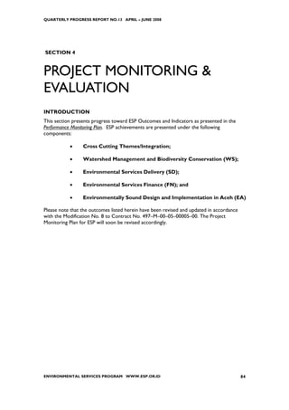 QUARTERLY PROGRESS REPORT NO.13 APRIL – JUNE 2008




SECTION 4


PROJECT MONITORING &
EVALUATION
INTRODUCTION
This section presents progress toward ESP Outcomes and Indicators as presented in the
Performance Monitoring Plan. ESP achievements are presented under the following
components:

           •     Cross Cutting Themes/Integration;

           •     Watershed Management and Biodiversity Conservation (WS);

           •     Environmental Services Delivery (SD);

           •     Environmental Services Finance (FN); and

           •     Environmentally Sound Design and Implementation in Aceh (EA)

Please note that the outcomes listed herein have been revised and updated in accordance
with the Modification No. 8 to Contract No. 497–M–00–05–00005–00. The Project
Monitoring Plan for ESP will soon be revised accordingly.




ENVIRONMENTAL SERVICES PROGRAM WWW.ESP.OR.ID                                              84
 