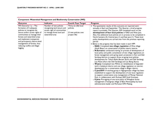 QUARTERLY PROGRESS REPORT NO.13 APRIL – JUNE 2008




 Component: Watershed Management and Biodiversity Conservation (WS)
 Outcome                            Indicator                     Fourth Year Target      Progress
 WS Outcome 1.a. – The              Number of new policies        Thirty six (36) local   • The quantitative results of this outcome are reported semi-
 formation of 5 adequate            recognizing land tenure and   policies                  annually in April and September. This Quarter, a brief progress
 policies to recognize the          access right of communities                             report is provided. This Quarter, ESP completed work on the
 tenure and/or access rights of     to manage forest land and     (5 new policies over      development of four local policies in NAD and West Java.
 communities to manage their        watershed area                project life)             Also, five additional local policies are in process to be completed in
 forests and watershed areas                                                                North Sumatra (3), Central Java (1) and East java (1). These local
 and implement transparent                                                                  policy developments are carried over from the previous reporting
 and participatory district-level                                                           period.
 management of forests, thus                                                              • Below is the progress that has been made in each HPP:
 reducing conflict and illegal                                                              o NAD: Completed one village regulation of Wue village
 logging                                                                                      (Aceh Besar) on conservation of Jantho nature reserve.
                                                                                            o N.Sumatra: conducted training on process of development of
                                                                                              local policy and public consultation of two village regulations on
                                                                                              forest management and spring water protection in Kari and Deli
                                                                                              Serdang districts to support three on-going local policies
                                                                                              development for Tahura Bukit Barisan (Karo and Deli Serdang),
                                                                                              Lau Petani (Karo dan Deli Serdang) and Lau Biang (Karo)
                                                                                            o W.Java: Completed two MOUs on rehabilitation of degraded
                                                                                              land in Sukabumi district and one village regulation on tourism
                                                                                              development for a conservation village in Bogor district.
                                                                                            o C.Java/DIY: A working group in Ngargomulyo village has been
                                                                                              established to support the development of one local regulation
                                                                                              to support conservation area management of Merapi National
                                                                                              Park, in collaboration with Parikopi (ESP Small Grantee).
                                                                                            o E.Java: Pre-signing of one local policy of Wengkon forest
                                                                                              management (Tulungrejo village of Batu Municipality) by local
                                                                                              administrative leader and Perhutani KPH Malang.




ENVIRONMENTAL SERVICES PROGRAM WWW.ESP.OR.ID                                                                                                                 87
 