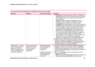 QUARTERLY PROGRESS REPORT NO.13 APRIL – JUNE 2008




 Component: Watershed Management and Biodiversity Conservation (WS)
 Outcome                         Indicator               Fourth Year Target        Progress
                                                                                     o N. Sumatra: Conducted workshop series for 7 villages in Lau
                                                                                        Biang Subwatershed, TOT for community groups from 9 villages
                                                                                        of Sibolangit area and serial discussions by multi stakeholder
                                                                                        forum in Bahorok.
                                                                                     o W. Java: Continue to support the development of two
                                                                                        management plans on protection of Batukarut spring and
                                                                                        rehabilitation of land ex-Perhutani in Sukabumi district.
                                                                                     o C. Java/DIY: Multi stakeholder forum continue to promote the
                                                                                        management plans for Soti, Bolong and Kanci subwatersheds and
                                                                                        for Merapi-Merbabu national parks through several activities
                                                                                        such as presentation of Gaspari (community forum of Soti
                                                                                        Subwatersheds to Bupati Magelang on the management plans,
                                                                                        Field Day for Soti and Bolong Subwatersheds, and a visit of
                                                                                        Provincial Forestry Services Office and Merbabu National Park
                                                                                        to on-going field school for village conservation model in
                                                                                        Banyusidi village. A community forum for Bolong subwatershed
                                                                                        called Forum mentari was established to support the
                                                                                        development of management plans for Bolong Subwatershed.
                                                                                   • E. Java: Conduct village management planning formulation,
                                                                                     stakeholder identification, dialogue with legislative and serial
                                                                                     workshops to finalize the development of 5 management plans for
                                                                                     Welang, Ambang Lesti and Brangkal Subwatersheds and the
                                                                                     protected areas (Tahura R. Soerjo and TNBTS).
 WS Outcome 1.f. – At least      Number of community     69 community groups       • This Quarter, ESP started working with 16 new community
 250 community groups will       groups implementing     implement activities to     groups across HPPs to improve natural resource management,
 support and implement           activities to improve   improved NRM                making 82 community groups so far this fiscal year. The details
 activities to improve natural   natural resource        (cumulative)                concerning the community groups working with ESP are attached in
 resources management and        management                                          Table C-6 in Annex C.
 biodiversity conservation                               (250 community groups     • Below is the detailed information on the progress toward this
                                                         implement activities to     outcome for each HPP:
                                                         improved NRM over           o NAD: 2 new community groups established in Aceh Jaya and
                                                         project life)                  Aceh Besar through the implementation fo Field School
ENVIRONMENTAL SERVICES PROGRAM WWW.ESP.OR.ID                                                                                                     90
 