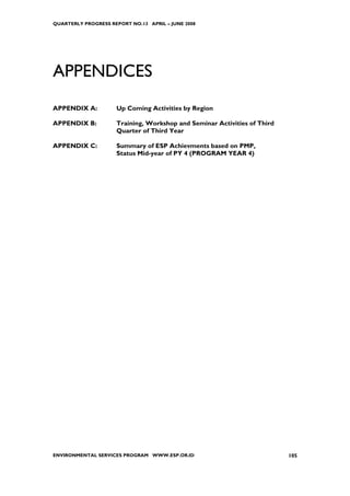 QUARTERLY PROGRESS REPORT NO.13 APRIL – JUNE 2008




APPENDICES
APPENDIX A:          Up Coming Activities by Region

APPENDIX B:          Training, Workshop and Seminar Activities of Third
                     Quarter of Third Year

APPENDIX C:          Summary of ESP Achievments based on PMP,
                     Status Mid-year of PY 4 (PROGRAM YEAR 4)




ENVIRONMENTAL SERVICES PROGRAM WWW.ESP.OR.ID                              105
 