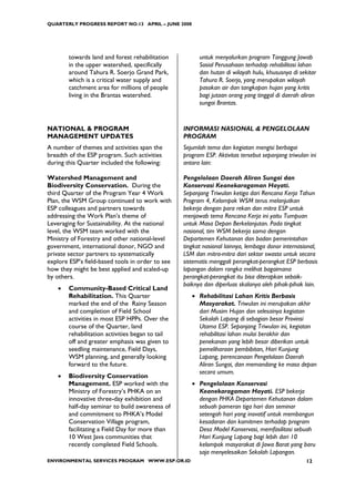 QUARTERLY PROGRESS REPORT NO.13 APRIL – JUNE 2008




        towards land and forest rehabilitation          untuk menyalurkan program Tanggung Jawab
        in the upper watershed, specifically            Sosial Perusahaan terhadap rehabilitasi lahan
        around Tahura R. Soerjo Grand Park,             dan hutan di wilayah hulu, khususnya di sekitar
        which is a critical water supply and            Tahura R. Soerjo, yang merupakan wilayah
        catchment area for millions of people           pasokan air dan tangkapan hujan yang kritis
        living in the Brantas watershed.                bagi jutaan orang yang tinggal di daerah aliran
                                                        sungai Brantas.


NATIONAL & PROGRAM                                INFORMASI NASIONAL & PENGELOLAAN
MANAGEMENT UPDATES                                PROGRAM
A number of themes and activities span the        Sejumlah tema dan kegiatan mengisi berbagai
breadth of the ESP program. Such activities       program ESP. Aktivitas tersebut sepanjang triwulan ini
during this Quarter included the following:       antara lain:

Watershed Management and                          Pengelolaan Daerah Aliran Sungai dan
Biodiversity Conservation. During the             Konservasi Keanekaragaman Hayati.
third Quarter of the Program Year 4 Work          Sepanjang Triwulan ketiga dari Rencana Kerja Tahun
Plan, the WSM Group continued to work with        Program 4, Kelompok WSM terus melanjutkan
ESP colleagues and partners towards               bekerja dengan para rekan dan mitra ESP untuk
addressing the Work Plan’s theme of               menjawab tema Rencana Kerja ini yaitu Tumpuan
Leveraging for Sustainability. At the national    untuk Masa Depan Berkelanjutan. Pada tingkat
level, the WSM team worked with the               nasional, tim WSM bekerja sama dengan
Ministry of Forestry and other national-level     Departemen Kehutanan dan badan pemerintahan
government, international donor, NGO and          tingkat nasional lainnya, lembaga donor internasional,
private sector partners to systematically         LSM dan mitra-mitra dari sektor swasta untuk secara
explore ESP’s field-based tools in order to see   sistematis menggali perangkat-perangkat ESP berbasis
how they might be best applied and scaled-up      lapangan dalam rangka melihat bagaimana
by others.                                        perangkat-perangkat itu bisa diterapkan sebaik-
                                                  baiknya dan diperluas skalanya oleh pihak-pihak lain.
    •   Community-Based Critical Land
        Rehabilitation. This Quarter                 • Rehabilitasi Lahan Kritis Berbasis
        marked the end of the Rainy Season             Masyarakat. Triwulan ini merupakan akhir
        and completion of Field School                 dari Musim Hujan dan selesainya kegiatan
        activities in most ESP HPPs. Over the          Sekolah Lapang di sebagian besar Provinsi
        course of the Quarter, land                    Utama ESP. Sepanjang Triwulan ini, kegiatan
        rehabilitation activities began to tail        rehabilitasi lahan mulai berakhir dan
        off and greater emphasis was given to          penekanan yang lebih besar diberikan untuk
        seedling maintenance, Field Days,              pemeliharaan pembibitan, Hari Kunjung
        WSM planning, and generally looking            Lapang, perencanaan Pengelolaan Daerah
        forward to the future.                         Aliran Sungai, dan memandang ke masa depan
                                                       secara umum.
    •   Biodiversity Conservation
        Management. ESP worked with the              • Pengelolaan Konservasi
        Ministry of Forestry’s PHKA on an              Keanekaragaman Hayati. ESP bekerja
        innovative three-day exhibition and            dengan PHKA Departemen Kehutanan dalam
        half-day seminar to build awareness of         sebuah pameran tiga hari dan seminar
        and commitment to PHKA’s Model                 setengah hari yang inovatif untuk membangun
        Conservation Village program,                  kesadaran dan komitmen terhadap program
        facilitating a Field Day for more than         Desa Model Konservasi, memfasilitasi sebuah
        10 West Java communities that                  Hari Kunjung Lapang bagi lebih dari 10
        recently completed Field Schools.              kelompok masyarakat di Jawa Barat yang baru
                                                       saja menyelesaikan Sekolah Lapangan.
ENVIRONMENTAL SERVICES PROGRAM WWW.ESP.OR.ID                                                       12
 