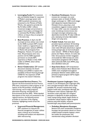 QUARTERLY PROGRESS REPORT NO.13 APRIL – JUNE 2008




    •   Leveraging Funds.The investment                • Koordinasi Pembiayaan. Rencana
        plan and detailed design for expansion           investasi dan rancangan rinci untuk
        of Medan’s sewerage system with                  perluasan sistem air limbah di Medan
        1,000 household connections was                  dengan sambungan ke 1.000 rumah tangga
        presented to the Ministry of Public              telah dipaparkan kepada Departemen
        Works, who agreed to provide the                 Pekerjaan Umum, yang setuju untuk
        Rp 9.2 billion (US$ 1 million)                   menyediakan anggaran investasi sebesar Rp
        investment budget and promised to                9,2 milyar (US$ 1 juta) dan menjanjikan
        support future plans and designs for             untuk mendukung rencana-rencana dan
        an estimated Rp 39 billion (US$ 4.2              rancangan-rancangan selanjutnya yang
        million), as long as they are prepared           diperkirakan bernilai Rp 39 milyar (US$ 3,2
        in the same way.                                 juta), sepanjang semuanya dipersiapkan
                                                         dengan cara yang sama.
    •   Best Practices. In April, the SD
        municipal services advisor was invited         • Praktik Terbaik. Pada bulan April,
        by the ADB to present ESP’s master               penasihat layanan perkotaan SD diundang
        meter model at a regional forum on               oleh ADP untuk mempresentasikan model
        small piped water network (SPWN)                 meter induk ESP pada sebuah forum regional
        in Manila with participants from                 tentang jaringan pipa air kecil (small piped
        Philippines, Vietnam, Sri Lanka and              water network – SPWN) di Manila dengan
        India. All participants were very                peserta dari Filipina, Vietnam, Sri Lanka dan
        positive and the ADB requested                   India. Semua peserta memberi tanggapan
        permission to include ESP’s                      amat positif dan ADB meminta izin untuk
        experience in Medan in their ADB                 memasukkan pengalaman ESP di Medan
        toolkit on SPWN, which will be                   dalam paket-alat ADB untuk SPWN, yang
        published in July.                               akan diterbitkan bulan Juli.
    •   Donor Colaboration. ESP initiated              • Kerja Sama Donor. ESP memprakarsai
        discussions between the Dutch                    diskusi antara Kedutaan Besar Belanda dan
        Embassy and USAID to explore the                 USAID untuk menjelajahi kemungkinan
        possibility of Dutch financing through           pembiayaan Belanda melalui USAID untuk
        USAID for the expansion of ESP                   perluasan program-program ESP ke bagian
        programs into eastern Indonesia.                 timur Indonesia.

Environmental Services Finance. This                Pembiayaan Layanan Lingkungan. Dalam
Quarter the Environmental Services Finance          triwulan ini, tim Pembiayaan Jasa Lingkungan (FN)
(FN) team continued to make progress on all         terus mencapai kemajuan dalam semua aspek
aspects of the FN portfolio, including debt         portofolio FN, termasuk restrukturisasi utang,
restructuring, micro-credit programs,               program kredit mikro, pembiayaan alternatif, dan
alternative financing, and Payment for              Pembayaran untuk Layanan Lingkungan (PLL).
Environmental Services (PES). While detailed        Sementara uraian yang lebih rinci mengenai
descriptions of this work are presented in the      pekerjaan ini dipaparkan di dalam penjelasan
regional sections, the following section            untuk masing-masing wilayah, bagian berikut ini
provides an overview of the ongoing                 memberikan sebuah tinjauan ringkas mengenai
initiatives, highlighting trends across the         prakarsa yang telah berjalan, menyoroti
provinces.                                          kecenderungan yang tampak pada provinsi-provinsi.
    •   Improved Financial Management.                 • Perbaikan Manajemen Keuangan.
        ESP’s assistance to improve the                  Bantuan ESP untuk memperbaiki manajemen
        financial management of water utilities          keuangan dari perusahaan daerah air minum
        spans a diverse set of activities,               meliputi banyak kumpulan kegiatan, antara
        including tariff analysis and adjustment,        lain analisis dan penyesuaian tarif,
        debt restructuring,                              restrukturisasi utang, perbaikan akuntansi

ENVIRONMENTAL SERVICES PROGRAM WWW.ESP.OR.ID                                                       14
 