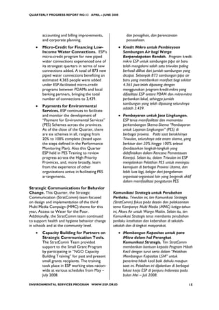 QUARTERLY PROGRESS REPORT NO.13 APRIL – JUNE 2008




       accounting and billing improvements,               dan penagihan, dan perencanaan
       and corporate planning.                            perusahaan.
   •   Micro-Credit for Financing Low-               • Kredit Mikro untuk Pembiayaan
       Income Water Connections. ESP’s                 Sambungan Air bagi Warga
       micro-credit program for new piped              Berpendapatan Rendah. Program kredit-
       water connections experienced one of            mikro ESP untuk sambungan pipa air baru
       its strongest quarters in terms of new          telah mengalami salah satu triwulan paling
       connections added. A total of 873 new           berhasil dilihat dari jumlah sambungan yang
       piped water connections benefiting an           dicapai. Sebanyak 873 sambungan pipa air
       estimated 4,365 people were added               baru yang memberikan manfaat bagi sekitar
       under ESP-facilitated micro-credit              4.365 jiwa telah dipasang dengan
       programs between PDAMs and local                menggunakan program kredit-mikro yang
       banking partners, bringing the total            difasilitasi ESP antara PDAM dan mitra-mitra
       number of connections to 3,439.                 perbankan lokal, sehingga jumlah
                                                       sambungan yang telah dipasang seluruhnya
   •   Payments for Environmental
                                                       adalah 3.439.
       Services. ESP continues to facilitate
       and monitor the development of                • Pembayaran untuk Jasa Lingkungan.
       “Payment for Environmental Services”            ESP terus memfasilitasi dan memantau
       (PES) Schemes across the provinces.             perkembangan Skema-Skema “Pembayaran
       As of the close of the Quarter, there           untuk Layanan Lingkungan” (PES) di
       are six schemes in all, ranging from            berbagai provinsi. Pada saat berakhirnya
       20% to 100% complete (based upon                Triwulan, seluruhnya ada enam skema, yang
       the steps defined in the Performance            berkisar dari 20% hingga 100% selesai
       Monitoring Plan). Also this Quarter             (berdasarkan langkah-langkah yang
       ESP held in PES Training to review              didefinisikan dalam Rencana Pemantauan
       progress across the High Priority               Kinerja). Selain itu, dalam Triwulan ini ESP
       Provinces, and, more broadly, learn             menjalankan Pelatihan PES untuk meninjau
       from the experience of other                    kemajuan di berbagai Provinsi Utama, dan
       organizations active in facilitating PES        lebih luas lagi, belajar dari pengalaman
       arrangements.                                   organisasi-organisasi lain yang bergerak aktif
                                                       dalam memfasilitasi pengaturan PES
Strategic Communications for Behavior
Change. This Quarter, the Strategic               Komunikasi Strategis untuk Perubahan
Communication (StratComm) team focused            Perilaku. Triwulan ini, tim Komunikasi Strategis
on design and implementation of the third         (StratComm) fokus pada desain dan pelaksanaan
Multi Media Campaign (MMC) theme for this         tema Kampanye Multi Media (MMC) ketiga tahun
year, Access to Water for the Poor.               ini, Akses Air untuk Warga Miskin. Selain itu, tim
Additionally, the StratComm team continued        Komunikasi Strategis terus membantu perubahan
to support health and hygiene behavior change     perilaku kesehatan dan kebersihan di sekolah-
in schools and at the community level.            sekolah dan di tingkat masyarakat.
   •   Capacity Building for Partners on             • Membangun Kapasitas untuk para
       Strategic Communication Tools.                  Mitra dalam hal Perangkat
       The StratComm Team provided                     Komunikasi Strategis. Tim StratComm
       support to the Small Grant Program              memberikan bantuan kepada Program Hibah
       by participating in “NGO Capacity               Kecil dengan turut serta dalam “Pelatihan
       Building Training” for past and present         Membangun Kapasitas LSM” untuk
       small grants recipients. The training           penerima hibah kecil baik dahulu maupun
       took place in ESP working sites nation-         saat ini. Pelatihan ini dijalankan di berbagai
       wide at various schedules from May –            lokasi kerja ESP di penjuru Indonesia pada
       July 2008.                                      bulan Mei – Juli 2008.

ENVIRONMENTAL SERVICES PROGRAM WWW.ESP.OR.ID                                                       15
 