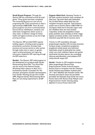 QUARTERLY PROGRESS REPORT NO.13 APRIL – JUNE 2008




Small Grants Program. Through this                 Program Hibah Kecil. Sepanjang Triwulan ini
Quarter ESP has committed to fund 56 small         ESP telah membuat komitmen untuk membiayai 56
grants. Thirty grants have been completed.         hibah kecil. Tiga puluh hibah telah diselesaikan.
The remaining 26 grants are new and are            Sisa 26 hibah lainnya adalah hibah baru dan
progressing well. Total commitment to date is      mengalami kemajuan yang baik. Total komitmen
approximately US$819,000. These 26 small           sampai saat ini kira-kira sebesar US$819.000. Ke-
grants programs vary from community-based          26 program hibah kecil ini beraneka ragam mulai
land and forest rehabilitation, sanitation and     dari rehabilitasi lahan dan hutan berbasis
solid waste management, better access to           masyarakat, sanitasi dan pengelolaan sampah
clean water, to behavior change for better         padat, perbaikan akses terhadap air bersih, hingga
health and hygiene activities across the 6 high    kegiatan perubahan perilaku untuk kesehatan dan
priority provinces.                                kebersihan yang lebih baik di 6 provinsi utama.

This Quarter, ESP provided NGO capacity            Triwulan ini, ESP menyediakan dukungan
building support, including project progress       pengembangan kapasitas LSM, termasuk presentasi
presentation; promotion of project best            kemajuan proyek, menyebarkan pengalaman-
practices and success stories to other parties     pengalaman terbaik proyek serta kisah-kisah
through media; how to report on gender;            keberhasilan proyek ke pihak-pihak lain melalui
report writing techniques; and capturing           media; cara untuk melakukan laporan atas gender;
information needed for ESP reporting through       teknik-teknik penulisan laporan; dan menangkap
the ESP intake form.                               informasi yang dibutuhkan untuk pelaporan ESP
                                                   melalui formulir asupan ESP.
Gender. This Quarter, ESP made progress on
the development of a program-wide Gender           Gender. Triwulan ini, ESP mengalami kemajuan
Mainstreaming Work Plan. This Work Plan            dalam pengembangan Rencana Kerja
was the result of the National Gender              Pengarusutamaan Gender di seluruh program.
Workshop held in Jakarta on April 10-11.           Rencana Kerja ini merupakan hasil dari Lokakarya
Facilitated by Gender Consultant Ms. Mia           Gender Nasional yang diadakan di Jakarta pada
Siscawati, participants included representatives   10-11 April. Difasilitasi oleh Konsultan Gender, Mia
from Gender Working Groups form all ESP            Siscawati, para peserta antara lain perwakilan-
HPPs. Regional Gender Mainstreaming Work           perwakilan dari Kelompok Kerja Gender dari semua
Plans are now being implemented in all ESP         Provinsi Utama ESP. Rencana Kerja Wilayah untuk
HPPs.                                              Pengarusutamaan Gender sekarang sedang
                                                   dijalankan di semua Provinsi Utama ESP.




ENVIRONMENTAL SERVICES PROGRAM WWW.ESP.OR.ID                                                        17
 