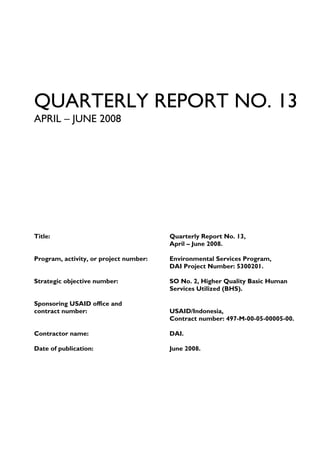 QUARTERLY REPORT NO. 13
APRIL – JUNE 2008




Title:                                  Quarterly Report No. 13,
                                        April – June 2008.

Program, activity, or project number:   Environmental Services Program,
                                        DAI Project Number: 5300201.

Strategic objective number:             SO No. 2, Higher Quality Basic Human
                                        Services Utilized (BHS).

Sponsoring USAID office and
contract number:                        USAID/Indonesia,
                                        Contract number: 497-M-00-05-00005-00.

Contractor name:                        DAI.

Date of publication:                    June 2008.
 