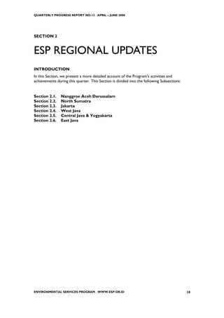 QUARTERLY PROGRESS REPORT NO.13 APRIL – JUNE 2008




SECTION 2


ESP REGIONAL UPDATES
INTRODUCTION
In this Section, we present a more detailed account of the Program’s activities and
achievements during this quarter. This Section is divided into the following Subsections:


Section 2.1.    Nanggroe Aceh Darussalam
Section 2.2.    North Sumatra
Section 2.3.    Jakarta
Section 2.4.    West Java
Section 2.5.    Central Java & Yogyakarta
Section 2.6.    East Java




ENVIRONMENTAL SERVICES PROGRAM WWW.ESP.OR.ID                                                18
 