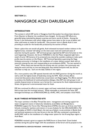 QUARTERLY PROGRESS REPORT NO.13 APRIL – JUNE 2008




SECTION 2.1.


NANGGROE ACEH DARUSSALAM

INTRODUCTION
The context in which ESP works in Nanggroe Aceh Darussalam has always been dynamic.
From Quarter to Quarter the conditions have changed. At this point ESP efforts are
generally being rewarded by pleasant surprises and warm words of thanks. Among the
former is the enthusiasm with which village women have taken to the re-use of plastic and
other solid waste as media for handicrafts. One souvenir store in Banda Aceh is now
providing an outlet for the handicrafts produced by the women of Nusa.

Never a place that one would call gentle, Aceh witnessed increased random violence in the
highland areas, renewed ‘toll taking’ on the west coast road and continued cases of
extortion during the quarter. ESP and local groups organized by ESP were fortunate to miss
such happenings. However, the forum FORSAKA in the Ulu Masen integrated sight had a
swath of some 100 hectares of its protected area cleared by outsiders seeking to make quick
profits (see the section on Ulu Masen). ESP Technical Specialists supervising the Naga
Umbang community in Lhoknga in the installation of a water delivery system dealt with an
extortion attempt by two men masquerading as ex-combatants (KPA). The two wanted to
“work”. When these men learned that the activity was not a project, the community was
doing the work and that no one was being paid, they wished everyone well, but did not
volunteer to help out. Such are the daily realities in this region.

On a more positive note, ESP opened channels with the NAD governor during the month as
well as with the highest levels of leadership among the KPA. Both of these efforts
concerned discussions about biodiversity conservation and illegal logging. The efforts seemed
to produce the likelihood of continued positive dialogue. Also ESP met with groups in and
outside of government to hammer out a format for a secretariat for Aceh implementation of
Green, the governor’s environmented vision for Aceh.

ESP also continued its efforts to connect upper and lower watersheds through training and
field surveys (see the municipal section). While impossible to estimated the value, ESP
leveraged workshops out of ERA-AUSCARE (2), AmRC, ARC, and Lamjabat a local NGO.


BLUE THREAD INTEGRATED SITE
The major activities in the Blue Thread Site were: management and training support for
water management teams in Sukamulia, Sukadamai, Jruek Balee and Blanglambaro;
PORIFERA support for Forum Alur Mancang Saree (FAMS); the start up of three new Field
Schools; training for teachers and trainers in re-use of plastic for (for ERA-AUSCARE in Pidi
and Lamjabat an NGO in Aceh Besar), the start-up of plastic re-use activities in Banda Aceh
and technical assistance to the two forums in the site. ESP also conducted a workshop for
AmRC/ARC staff on the installation of a village water system for the Krueng Raya region in
Aceh Besar.

PORIFERA received a grant to support the FAMS forum in Saree Aceh. Grant funded
activities during the quarter began with the socialization of the forum and its purpose to the

ENVIRONMENTAL SERVICES PROGRAM WWW.ESP.OR.ID                                                19
 