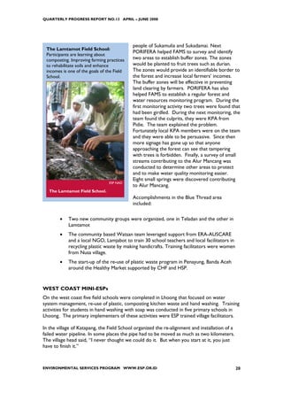 QUARTERLY PROGRESS REPORT NO.13 APRIL – JUNE 2008




                                            people of Sukamulia and Sukadamai. Next
 The Lamtamot Field School:
                                            PORIFERA helped FAMS to survey and identify
 Participants are learning about
 composting. Improving farming practices    two areas to establish buffer zones. The zones
 to rehabilitate soils and enhance          would be planted to fruit trees such as durian.
 incomes is one of the goals of the Field   The zones would provide an identifiable border to
 School.                                    the forest and increase local farmers’ incomes.
                                            The buffer zones will be effective in preventing
                                            land clearing by farmers. PORIFERA has also
                                            helped FAMS to establish a regular forest and
                                            water resources monitoring program. During the
                                            first monitoring activity two trees were found that
                                            had been girdled. During the next monitoring, the
                                            team found the culprits, they were KPA from
                                            Pidie. The team explained the problem.
                                            Fortunately local KPA members were on the team
                                            and they were able to be persuasive. Since then
                                            more signage has gone up so that anyone
                                            approaching the forest can see that tampering
                                            with trees is forbidden. Finally, a survey of small
                                            streams contributing to the Alur Mancang was
                                            conducted to determine other areas to protect
                                            and to make water quality monitoring easier.
                                            Eight small springs were discovered contributing
                                 ESP NAD
                                            to Alur Mancang.
   The Lamtamot Field School.
                                            Accomplishments in the Blue Thread area
                                            included:

        •   Two new community groups were organized, one in Teladan and the other in
            Lamtamot
        •   The community based Watsan team leveraged support from ERA-AUSCARE
            and a local NGO, Lamjabot to train 30 school teachers and local facilitators in
            recycling plastic waste by making handicrafts. Training facilitators were women
            from Nusa village.
        •   The start-up of the re-use of plastic waste program in Penayung, Banda Aceh
            around the Healthy Market supported by CHF and HSP.


WEST COAST MINI-ESPs
On the west coast five field schools were completed in Lhoong that focused on water
system management, re-use of plastic, composting kitchen waste and hand washing. Training
activities for students in hand washing with soap was conducted in five primary schools in
Lhoong. The primary implementers of these activities were ESP trained village facilitators.

In the village of Katapang, the Field School organized the re-alignment and installation of a
failed water pipeline. In some places the pipe had to be moved as much as two kilometers.
The village head said, “I never thought we could do it. But when you start at it, you just
have to finish it.”



ENVIRONMENTAL SERVICES PROGRAM WWW.ESP.OR.ID                                                    20
 