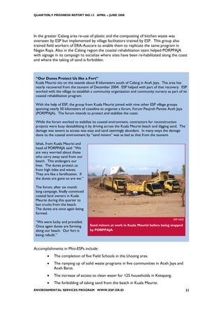 QUARTERLY PROGRESS REPORT NO.13 APRIL – JUNE 2008




In the greater Calang area re-use of plastic and the composting of kitchen waste was
overseen by ESP but implemented by village facilitators trained by ESP. This group also
trained field workers of ERA-Auscare to enable them to replicate the same program in
Nagan Raya. Also in the Calang region the coastal rehabilitation team helped PORPPAJA
with signage in its campaign to socialize where sites have been re-habilitated along the coast
and where the taking of sand is forbidden.



 “Our Dunes Protect Us like a Fort”
 Kuala Meurisi sits on the seaside about 8 kilometers south of Calang in Aceh Jaya. The area has
 nearly recovered from the tsunami of December 2004. ESP helped with part of that recovery. ESP
 worked with the village to establish a community organization and community nursery as part of its
 coastal rehabilitation program.

 With the help of ESP, the group from Kuala Meurisi joined with nine other ESP village groups
 spanning nearly 50 kilometers of coastline to organize a forum, Forum Peujroh Pantee Aceh Jaya
 (PORPPAJA). The forum intends to protect and stabilize the coast.

 While the forum worked to stabilize its coastal environment, contractors for reconstruction
 projects were busy destabilizing it by driving across the Kuala Meurisi beach and digging sand. The
 damage was severe as access was easy and sand seemingly abundant. In many ways the damage
 done to the coastal environment by “sand miners” was as bad as that from the tsunami.

 Izhak, from Kuala Meurisi and
 head of PORPPAJA said: “We
 are very worried about those
 who carry away sand from our
 beach. This endangers our
 lives. The dunes protect us
 from high tides and waves.
 They are like a fortification. If
 the dunes are gone so are we.”

 The forum, after six month
 long campaign, finally convinced
 coastal land owners in Kuala
 Meurisi during this quarter to
 ban trucks from the beach.
 The dunes are once again being
 formed.
                                                                                            ESP NAD
 “We were lucky and prevailed.
 Once again dunes are forming        Sand miners at work in Kuala Meurisi before being stopped
 along our beach. Our fort is        by PORPPAJA
 being rebuilt.”


Accomplishments in Mini-ESPs include:
        •    The completion of five Field Schools in the Lhoong area.
        •    The ramping up of solid waste programs in five communities in Aceh Jaya and
             Aceh Barat.
        •    The increase of access to clean water for 125 households in Ketapang.
        •    The forbidding of taking sand from the beach in Kuala Meurisi.
ENVIRONMENTAL SERVICES PROGRAM WWW.ESP.OR.ID                                                           21
 