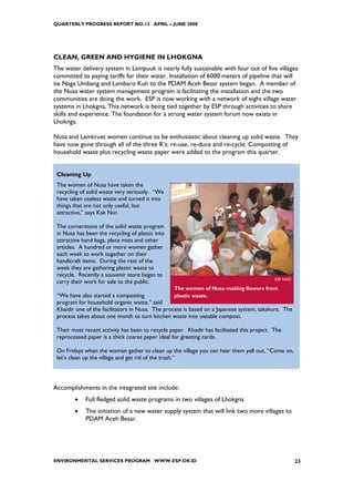 QUARTERLY PROGRESS REPORT NO.13 APRIL – JUNE 2008




CLEAN, GREEN AND HYGIENE IN LHOKGNA
The water delivery system in Lampuuk is nearly fully sustainable with four out of five villages
committed to paying tariffs for their water. Installation of 6000 meters of pipeline that will
tie Naga Umbang and Lambaro Kuh to the PDAM Aceh Besar system began. A member of
the Nusa water system management program is facilitating the installation and the two
communities are doing the work. ESP is now working with a network of eight village water
systems in Lhokgna. This network is being tied together by ESP through activities to share
skills and experience. The foundation for a strong water system forum now exists in
Lhoknga.

Nusa and Lamkruet women continue to be enthusiastic about cleaning up solid waste. They
have now gone through all of the three R’s: re-use, re-duce and re-cycle. Composting of
household waste plus recycling waste paper were added to the program this quarter.


 Cleaning Up
 The women of Nusa have taken the
 recycling of solid waste very seriously. “We
 have taken useless waste and turned it into
 things that are not only useful, but
 attractive,” says Kak Nur.

 The cornerstone of the solid waste program
 in Nusa has been the recycling of plastic into
 attractive hand bags, place mats and other
 articles. A hundred or more women gather
 each week to work together on their
 handicraft items. During the rest of the
 week they are gathering plastic waste to
 recycle. Recently a souvenir store began to
                                                                                            ESP NAD
 carry their work for sale to the public.
                                                  The women of Nusa making flowers from
 “We have also started a composting               plastic waste.
 program for household organic waste.” said
 Khaidir one of the facilitators in Nusa. The process is based on a Japanese system, takakura. The
 process takes about one month to turn kitchen waste into useable compost.

 Their most recent activity has been to recycle paper. Khadir has facilitated this project. The
 reprocessed paper is a thick coarse paper ideal for greeting cards.

 On Fridays when the women gather to clean up the village you can hear them yell out, “Come on,
 let’s clean up the village and get rid of the trash.”




Accomplishments in the integrated site include:
        •    Full fledged solid waste programs in two villages of Lhokgna
        •    The initiation of a new water supply system that will link two more villages to
             PDAM Aceh Besar.




ENVIRONMENTAL SERVICES PROGRAM WWW.ESP.OR.ID                                                          23
 